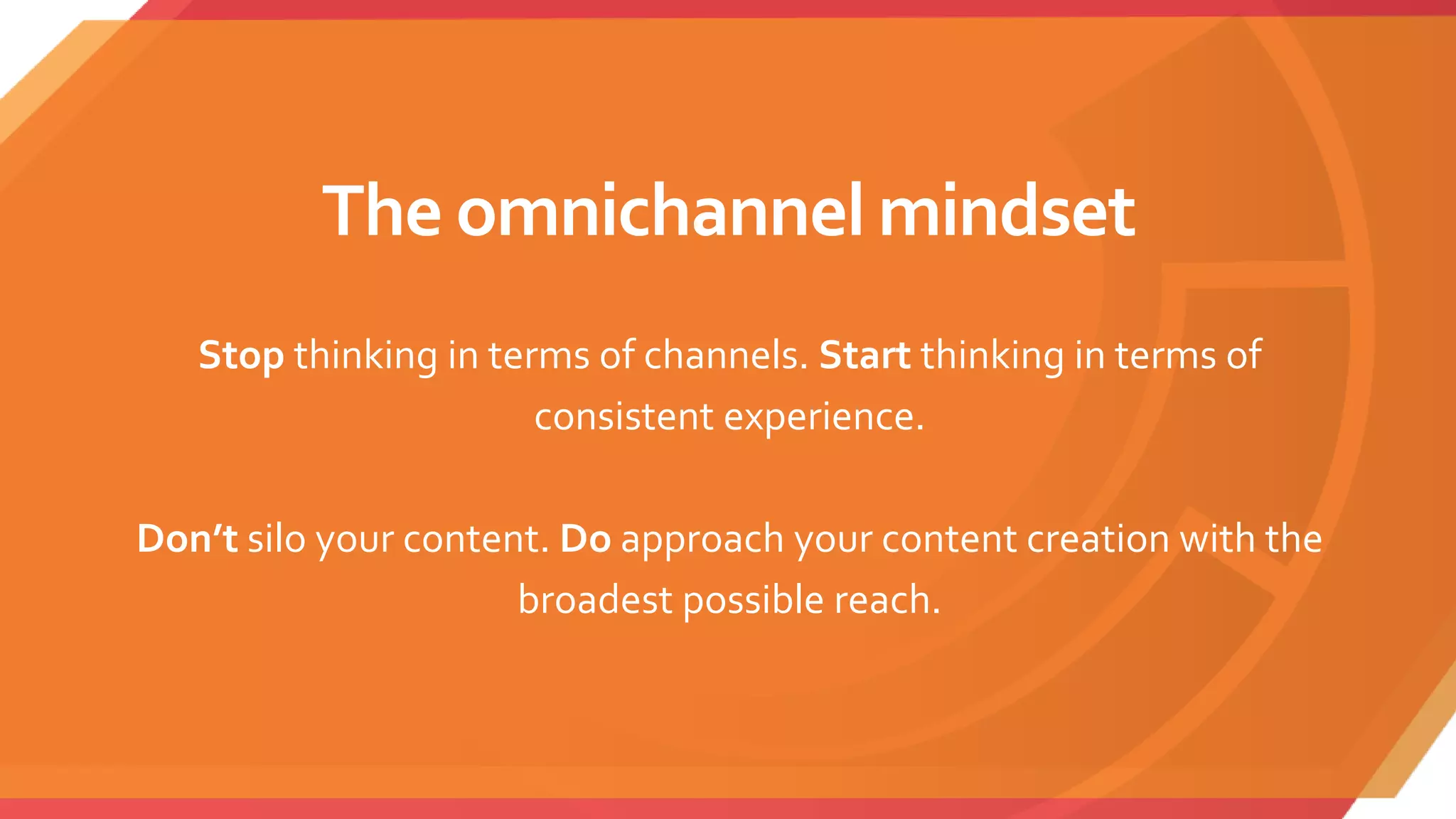 The omnichannel mindset
Stop thinking in terms of channels. Start thinking in terms of
consistent experience.
Don’t silo your content. Do approach your content creation with the
broadest possible reach.
 