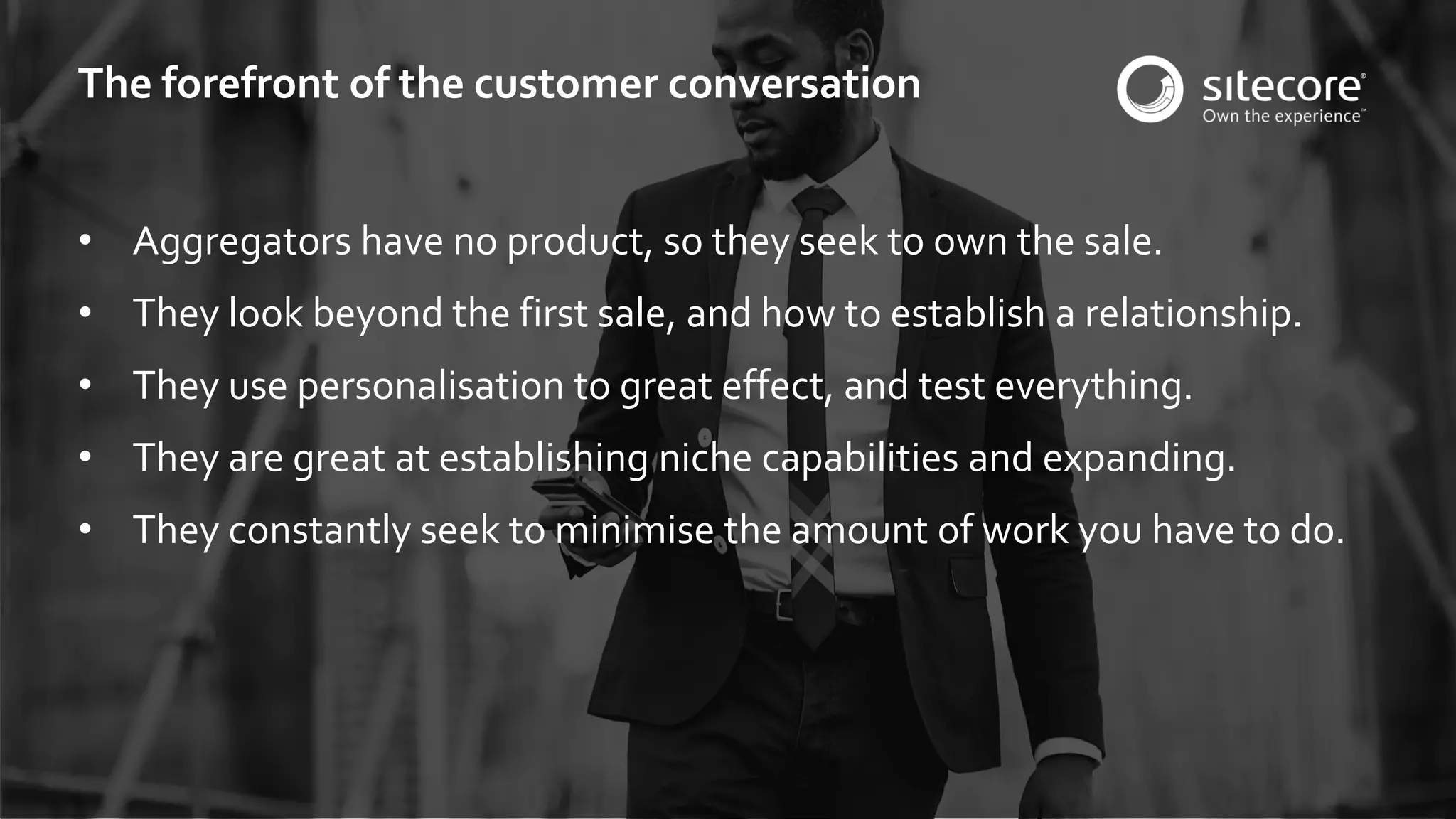 © 2001-2016 Sitecore Corporation A/S. All rights reserved. Sitecore® and Own the Experience® are registered trademarks of Sitecore Corporation A/S. All other brand and product names are the property of their respective owners.
• Aggregators have no product, so they seek to own the sale.
• They look beyond the first sale, and how to establish a relationship.
• They use personalisation to great effect, and test everything.
• They are great at establishing niche capabilities and expanding.
• They constantly seek to minimise the amount of work you have to do.
The forefront of the customer conversation
 