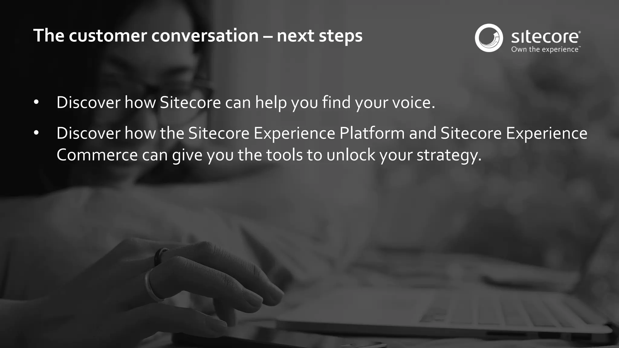 © 2001-2016 Sitecore Corporation A/S. All rights reserved. Sitecore® and Own the Experience® are registered trademarks of Sitecore Corporation A/S. All other brand and product names are the property of their respective owners.
• Discover how Sitecore can help you find your voice.
• Discover how the Sitecore Experience Platform and Sitecore Experience
Commerce can give you the tools to unlock your strategy.
The customer conversation – next steps
 