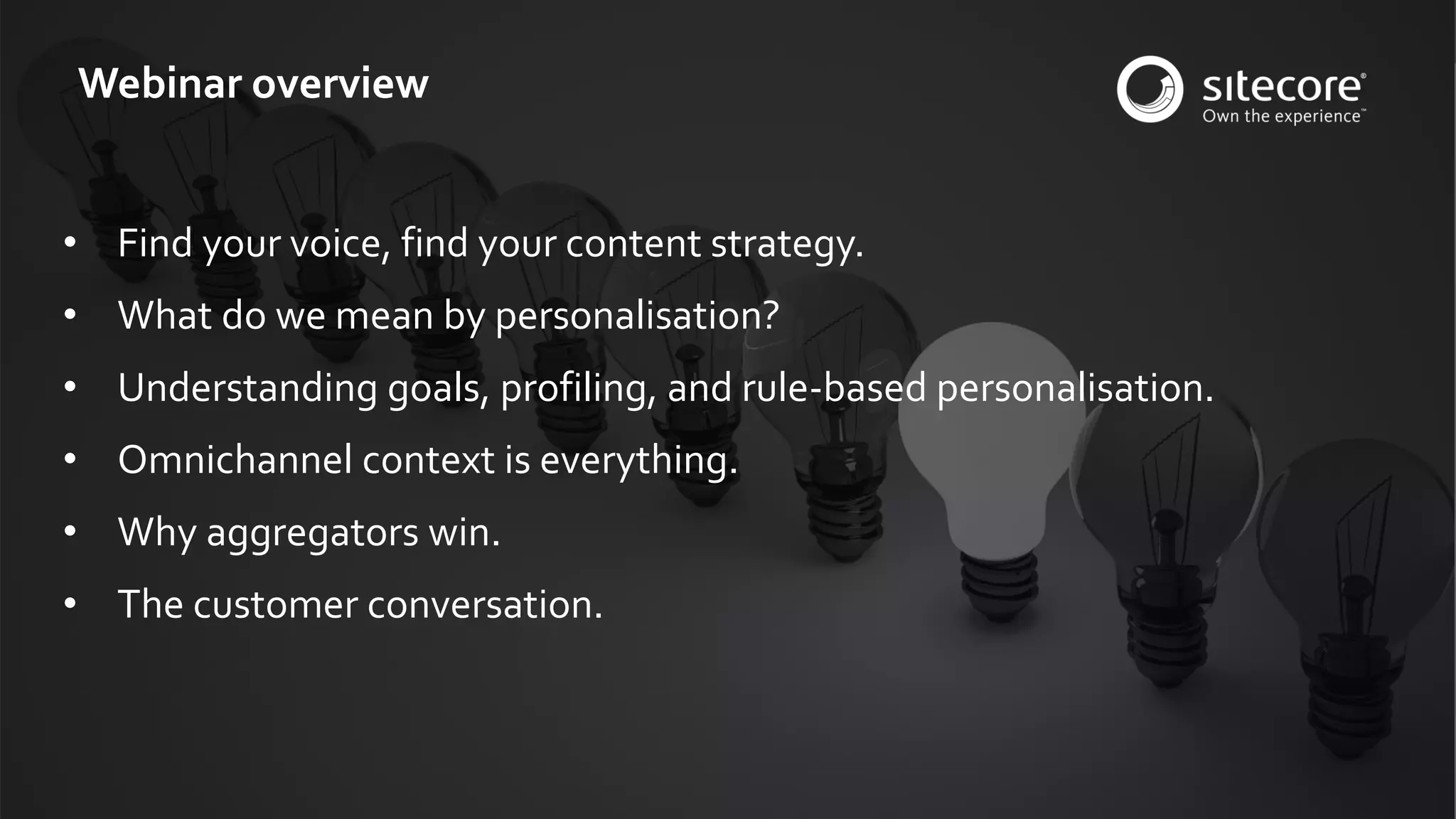© 2001-2016 Sitecore Corporation A/S. All rights reserved. Sitecore® and Own the Experience® are registered trademarks of Sitecore Corporation A/S. All other brand and product names are the property of their respective owners.
• Find your voice, find your content strategy.
• What do we mean by personalisation?
• Understanding goals, profiling, and rule-based personalisation.
• Omnichannel context is everything.
• Why aggregators win.
• The customer conversation.
Webinar overview
 