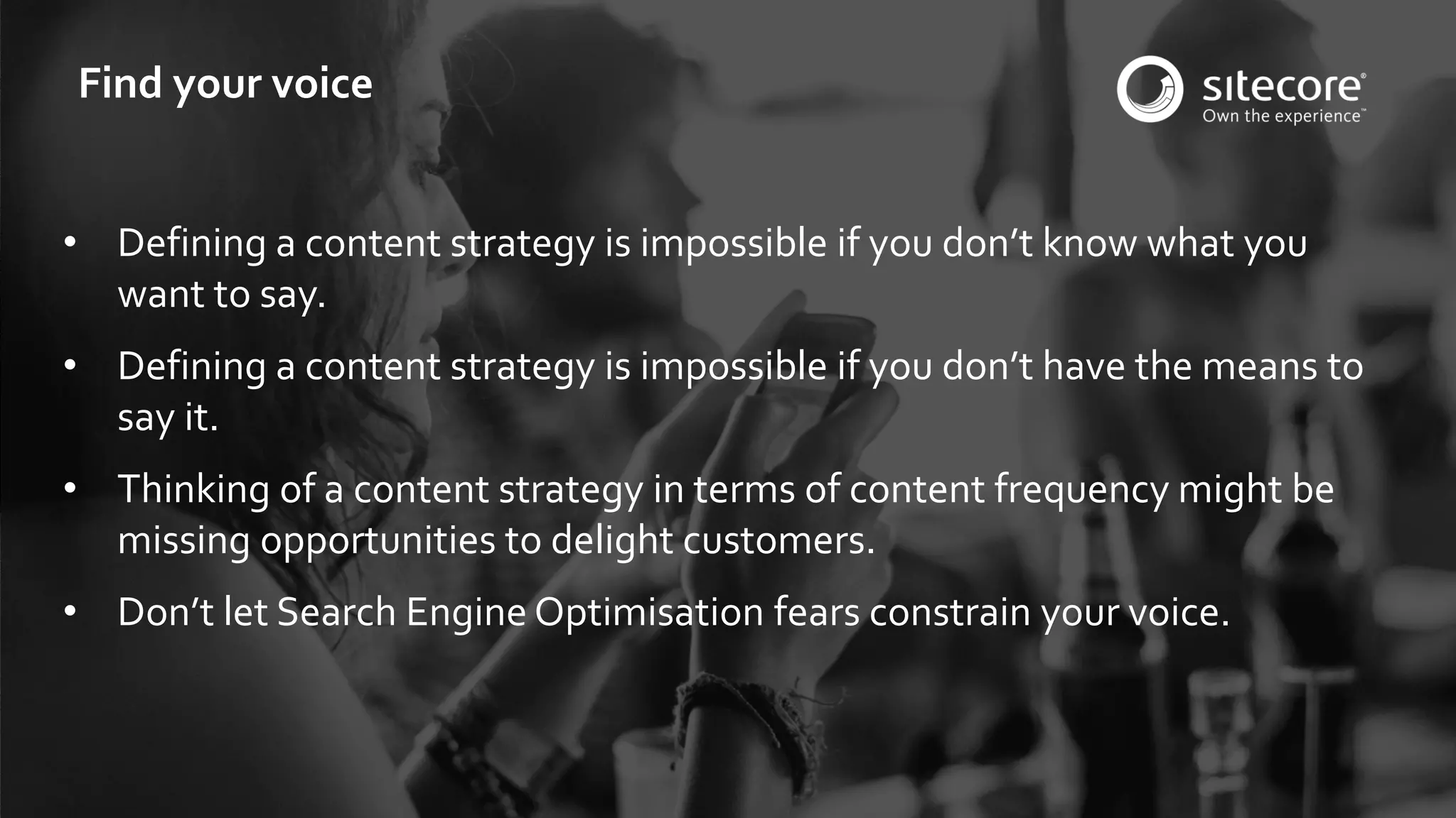 © 2001-2016 Sitecore Corporation A/S. All rights reserved. Sitecore® and Own the Experience® are registered trademarks of Sitecore Corporation A/S. All other brand and product names are the property of their respective owners.
• Defining a content strategy is impossible if you don’t know what you
want to say.
• Defining a content strategy is impossible if you don’t have the means to
say it.
• Thinking of a content strategy in terms of content frequency might be
missing opportunities to delight customers.
• Don’t let Search Engine Optimisation fears constrain your voice.
Find your voice
 