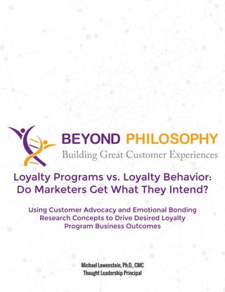 Loyalty Programs vs. Loyalty Behavior:
Do Marketers Get What They Intend?
Using Customer Advocacy and Emotional Bonding
Research Concepts to Drive Desired Loyalty
Program Business Outcomes
Michael Lowenstein, Ph.D., CMC
Thought Leadership Principal
 
