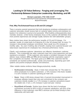 Locking In CX Value Delivery: Forging and Leveraging The
Partnership Between Enterprise Leadership, Marketing, and HR
Michael Lowenstein, PhD CMC CCXP
Thought Leadership Principal and Director, BP Qualitative Insights
Beyond Philosophy
First, Why The Enhanced Focus on EX and CX Linkage?
There is growing general agreement that both developing employee ambassadors and
customer advocates should receive high (or certainly higher) priority and emphasis by
leaders if an enterprise is going to be successful. What building ambassadorship does
mandate, however, is that having employees focus on the customer will definitely drive
more positive experiences and stronger loyalty behavior (for both stakeholder groups).
Many studies have shown the performance benefits of CX and EX linkage. For
example, results of a retail study by Enterprise IG in the UK showed that, for every 1%
increase in documented employee commitment, there would be a 9% increase in
monthly sales. So, even if nothing else of benefit, creating more customer-focused and
value-based experiences for employees has a financial performance motive.
Clearly, such employee-customer interactions can influence downstream customer
behavior. This is especially true when customers have had a poor experience and have
registered a complaint. Of the customers who register a complaint because of a value
delivery issue, between 54% and 70% will do business with the organization again if
their complaints are resolved. This figure goes up to 95% if the customers feel the
complaints are resolved professionally, quickly and proactively, depending upon both
systems and positive employee attitudes and behaviors.
Other notable studies reinforce these linkage-productivity results:
• Northwestern University: Study in hotel chain showed that, for ‘The extent to
which employees try to satisfy customers’, a 10% increase in this factor resulted
in a 22% increase in customer spending per hotel visit.
• Sears: Study in 800 stores showed that a 5 percent documented improvement in
employee attitudes toward their jobs and commitment to the company and
customers directly resulted in a 1.3% increase in customer perceptions toward
the retailer and, in turn, a .5% increase in year-over-year revenue.
• Royal Bank of Canada: Studies have shown that the level of employee
commitment accounts for 60% to 80% of customer satisfaction; and 40% of the
difference in how customers view RBC’s services can be linked directly to their
relationship with bank staff.
 