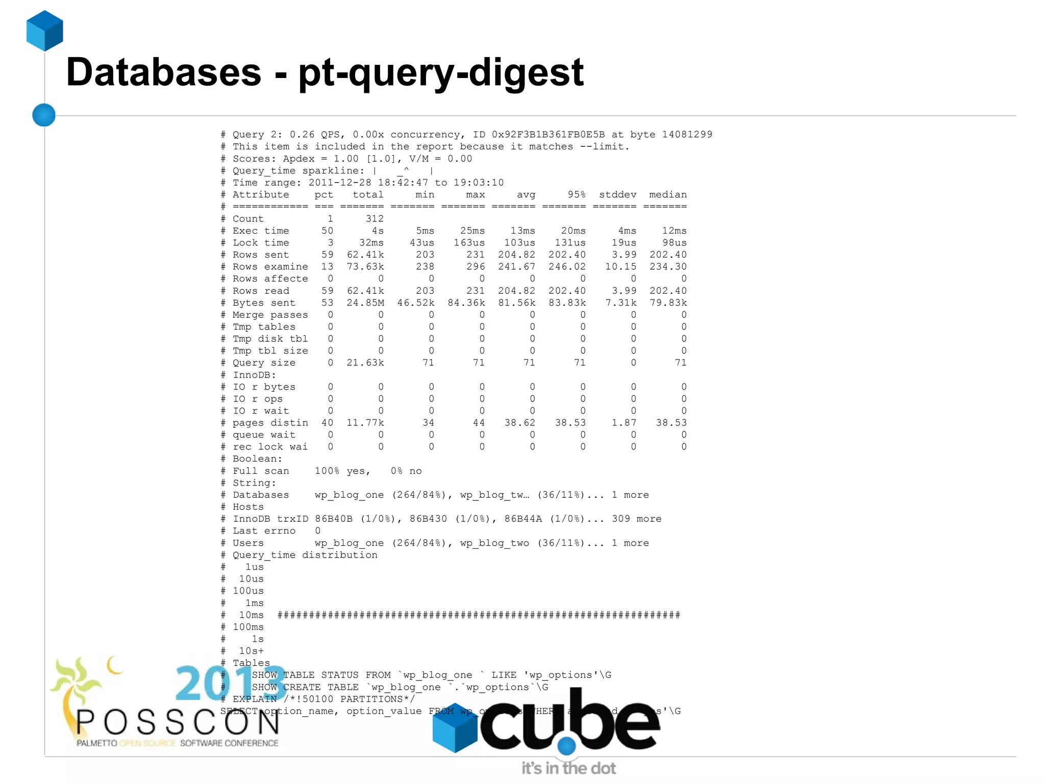 Databases - pt-query-digest
        # Query 2: 0.26 QPS, 0.00x concurrency, ID 0x92F3B1B361FB0E5B at byte 14081299
        # This item is included in the report because it matches --limit.
        # Scores: Apdex = 1.00 [1.0], V/M = 0.00
        # Query_time sparkline: |    _^    |
        # Time range: 2011-12-28 18:42:47 to 19:03:10
        # Attribute    pct   total      min    max     avg     95% stddev median
        # ============ === ======= ======= ======= ======= ======= ======= =======
        # Count           1    312
        # Exec time      50     4s      5ms   25ms    13ms    20ms      4ms    12ms
        # Lock time       3   32ms     43us  163us   103us   131us     19us    98us
        # Rows sent      59 62.41k      203    231 204.82 202.40       3.99 202.40
        # Rows examine 13 73.63k        238    296 241.67 246.02     10.15 234.30
        # Rows affecte    0       0        0      0      0       0        0       0
        # Rows read      59 62.41k      203    231 204.82 202.40       3.99 202.40
        # Bytes sent     53 24.85M 46.52k 84.36k 81.56k 83.83k       7.31k 79.83k
        # Merge passes    0       0        0      0      0       0        0       0
        # Tmp tables      0       0        0      0      0       0        0       0
        # Tmp disk tbl    0       0        0      0      0       0        0       0
        # Tmp tbl size    0       0        0      0      0       0        0       0
        # Query size      0 21.63k        71     71     71      71        0      71
        # InnoDB:
        # IO r bytes      0       0        0      0      0       0        0       0
        # IO r ops        0       0        0      0      0       0        0       0
        # IO r wait       0       0        0      0      0       0        0       0
        # pages distin 40 11.77k          34     44  38.62   38.53     1.87  38.53
        # queue wait      0       0        0      0      0       0        0       0
        # rec lock wai    0       0        0      0      0       0        0       0
        # Boolean:
        # Full scan    100% yes,    0% no
        # String:
        # Databases    wp_blog_one (264/84%), wp_blog_tw… (36/11%)... 1 more
        # Hosts
        # InnoDB trxID 86B40B (1/0%), 86B430 (1/0%), 86B44A (1/0%)... 309 more
        # Last errno   0
        # Users        wp_blog_one (264/84%), wp_blog_two (36/11%)... 1 more
        # Query_time distribution
        #   1us
        # 10us
        # 100us
        #   1ms
        # 10ms ################################################################
        # 100ms
        #    1s
        # 10s+
        # Tables
        #    SHOW TABLE STATUS FROM `wp_blog_one ` LIKE 'wp_options'G
        #    SHOW CREATE TABLE `wp_blog_one `.`wp_options`G
        # EXPLAIN /*!50100 PARTITIONS*/
        SELECT option_name, option_value FROM wp_options WHERE autoload = 'yes'G
 