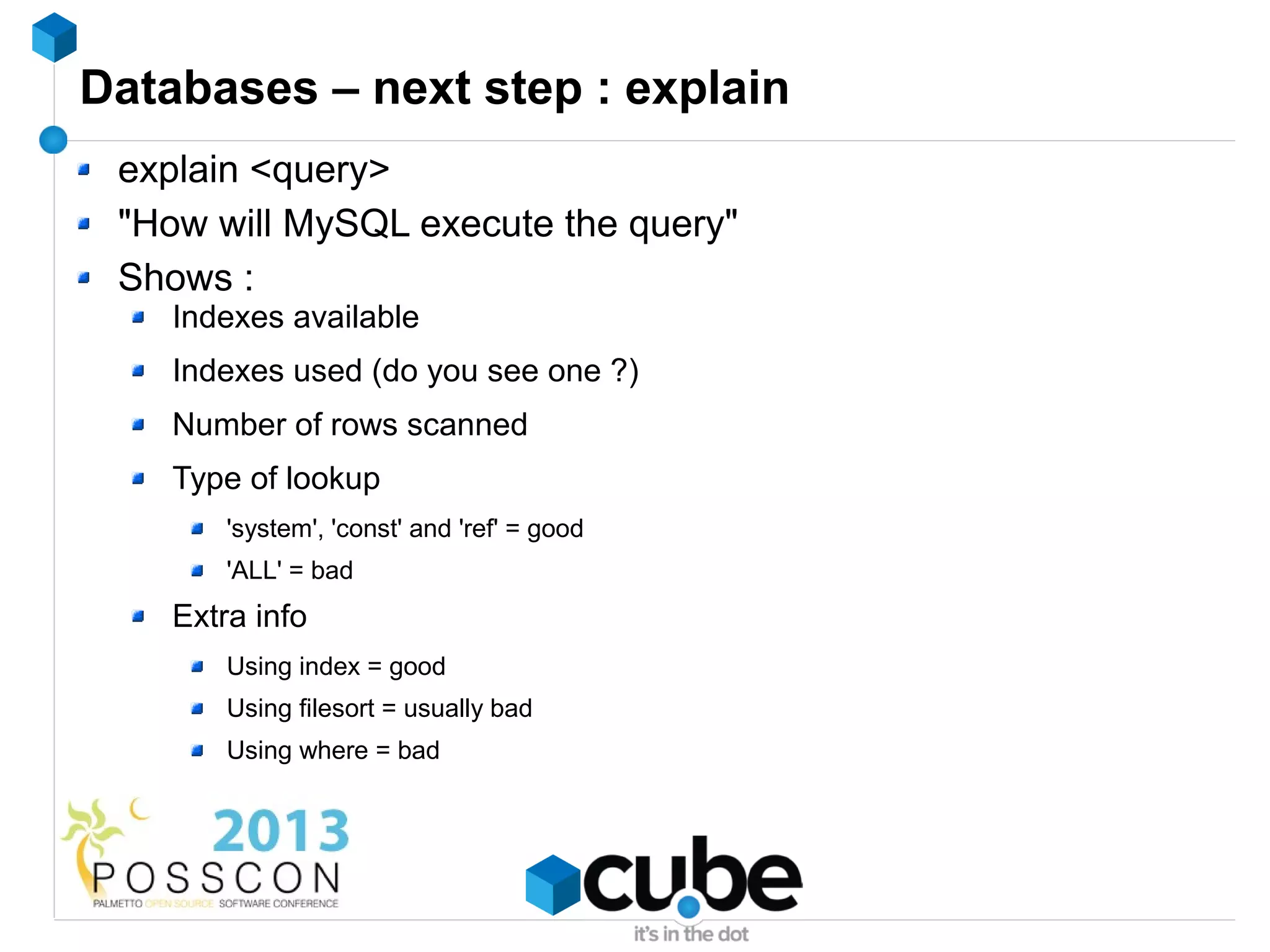 Databases – next step : explain
 explain <query>
 "How will MySQL execute the query"
 Shows :
    Indexes available
    Indexes used (do you see one ?)
    Number of rows scanned
    Type of lookup
        'system', 'const' and 'ref' = good
        'ALL' = bad
    Extra info
        Using index = good
        Using filesort = usually bad
        Using where = bad
 