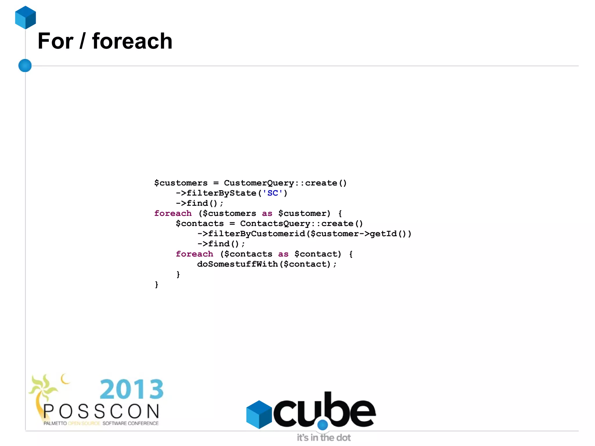 For / foreach




           $customers = CustomerQuery::create()
               ->filterByState('SC')
               ->find();
           foreach ($customers as $customer) {
               $contacts = ContactsQuery::create()
                   ->filterByCustomerid($customer->getId())
                   ->find();
               foreach ($contacts as $contact) {
                   doSomestuffWith($contact);
               }
           }
 