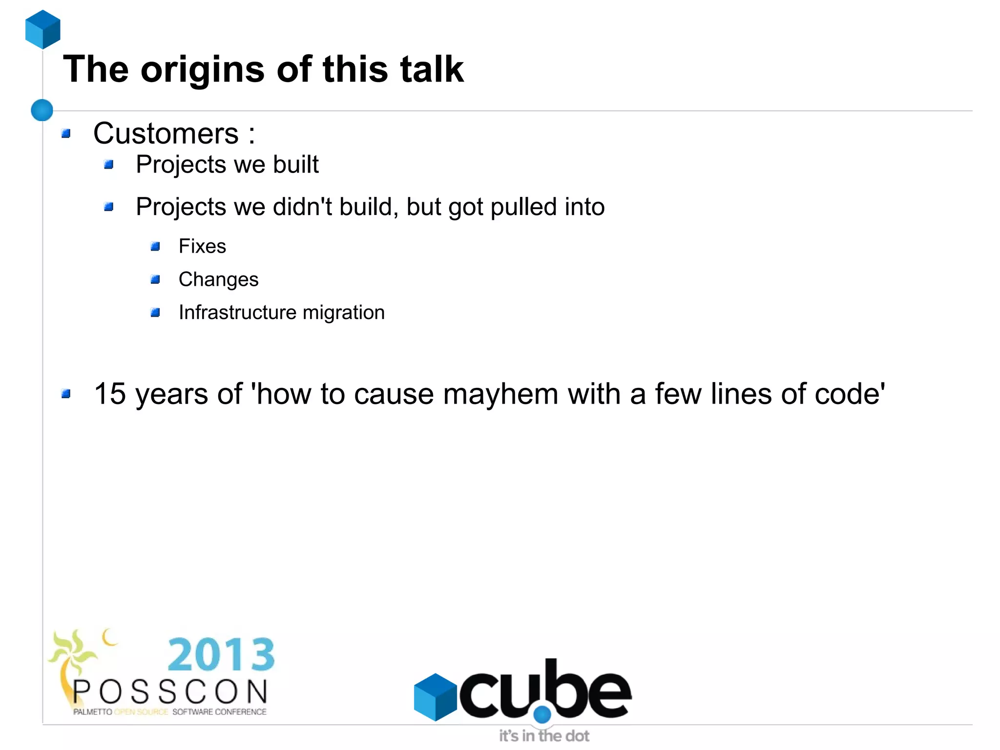 The origins of this talk
 Customers :
    Projects we built
    Projects we didn't build, but got pulled into
        Fixes
        Changes
        Infrastructure migration



 15 years of 'how to cause mayhem with a few lines of code'
 