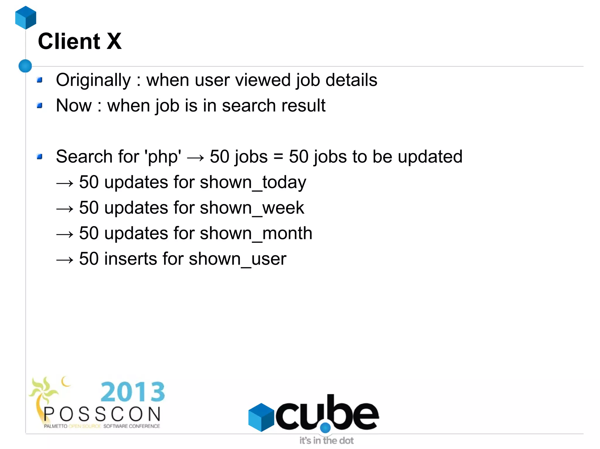 Client X
 Originally : when user viewed job details
 Now : when job is in search result

 Search for 'php' → 50 jobs = 50 jobs to be updated
 → 50 updates for shown_today
 → 50 updates for shown_week
 → 50 updates for shown_month
 → 50 inserts for shown_user
 
