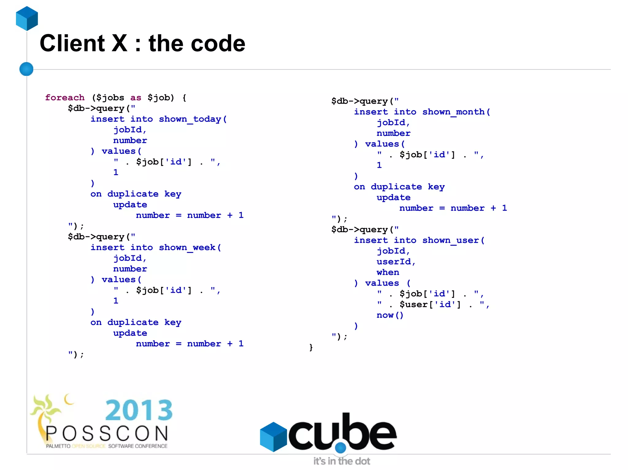 Client X : the code

foreach ($jobs as $job) {                  $db->query("
    $db->query("                               insert into shown_month(
        insert into shown_today(                   jobId,
            jobId,                                 number
            number                             ) values(
        ) values(                                  " . $job['id'] . ",
            " . $job['id'] . ",                    1
            1                                  )
        )                                      on duplicate key
        on duplicate key                           update
            update                                      number = number + 1
                 number = number + 1       ");
    ");                                    $db->query("
    $db->query("                               insert into shown_user(
        insert into shown_week(                    jobId,
            jobId,                                 userId,
            number                                 when
        ) values(                              ) values (
            " . $job['id'] . ",                    " . $job['id'] . ",
            1                                      " . $user['id'] . ",
        )                                          now()
        on duplicate key                       )
            update                         ");
                 number = number + 1   }
    ");
 