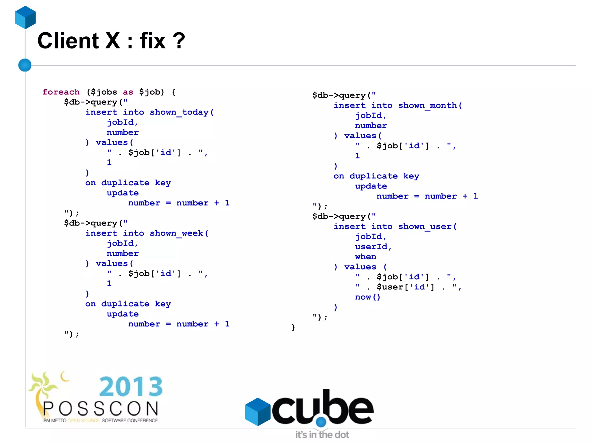 Client X : fix ?

foreach ($jobs as $job) {                  $db->query("
    $db->query("                               insert into shown_month(
        insert into shown_today(                   jobId,
            jobId,                                 number
            number                             ) values(
        ) values(                                  " . $job['id'] . ",
            " . $job['id'] . ",                    1
            1                                  )
        )                                      on duplicate key
        on duplicate key                           update
            update                                      number = number + 1
                 number = number + 1       ");
    ");                                    $db->query("
    $db->query("                               insert into shown_user(
        insert into shown_week(                    jobId,
            jobId,                                 userId,
            number                                 when
        ) values(                              ) values (
            " . $job['id'] . ",                    " . $job['id'] . ",
            1                                      " . $user['id'] . ",
        )                                          now()
        on duplicate key                       )
            update                         ");
                 number = number + 1   }
    ");
 