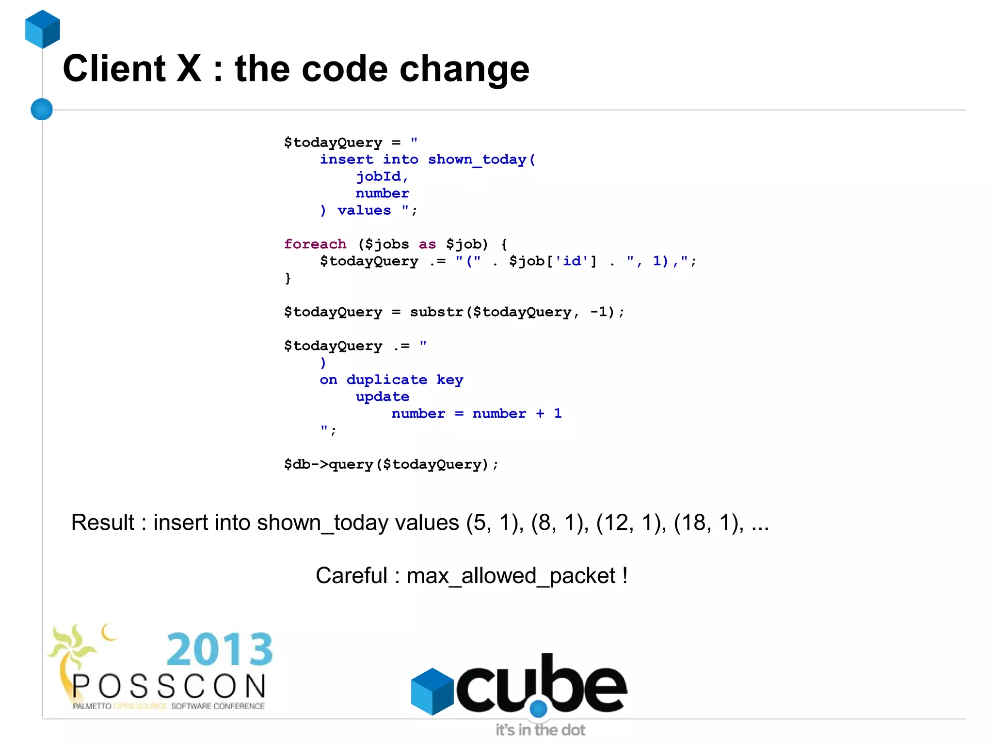 Client X : the code change
                       $todayQuery = "
                           insert into shown_today(
                               jobId,
                               number
                           ) values ";

                       foreach ($jobs as $job) {
                           $todayQuery .= "(" . $job['id'] . ", 1),";
                       }

                       $todayQuery = substr($todayQuery, -1);

                       $todayQuery .= "
                           )
                           on duplicate key
                               update
                                   number = number + 1
                           ";

                       $db->query($todayQuery);



Result : insert into shown_today values (5, 1), (8, 1), (12, 1), (18, 1), ...

                          Careful : max_allowed_packet !
 