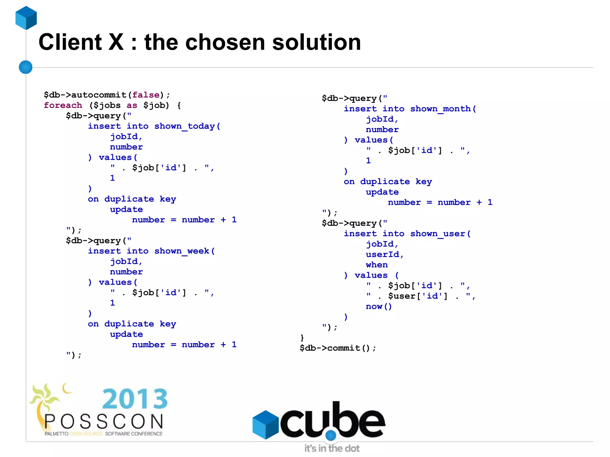 Client X : the chosen solution

$db->autocommit(false);                    $db->query("
foreach ($jobs as $job) {                      insert into shown_month(
    $db->query("                                   jobId,
        insert into shown_today(                   number
            jobId,                             ) values(
            number                                 " . $job['id'] . ",
        ) values(                                  1
            " . $job['id'] . ",                )
            1                                  on duplicate key
        )                                          update
        on duplicate key                                number = number + 1
            update                         ");
                 number = number + 1       $db->query("
    ");                                        insert into shown_user(
    $db->query("                                   jobId,
        insert into shown_week(                    userId,
            jobId,                                 when
            number                             ) values (
        ) values(                                  " . $job['id'] . ",
            " . $job['id'] . ",                    " . $user['id'] . ",
            1                                      now()
        )                                      )
        on duplicate key                   ");
            update                     }
                 number = number + 1   $db->commit();
    ");
 