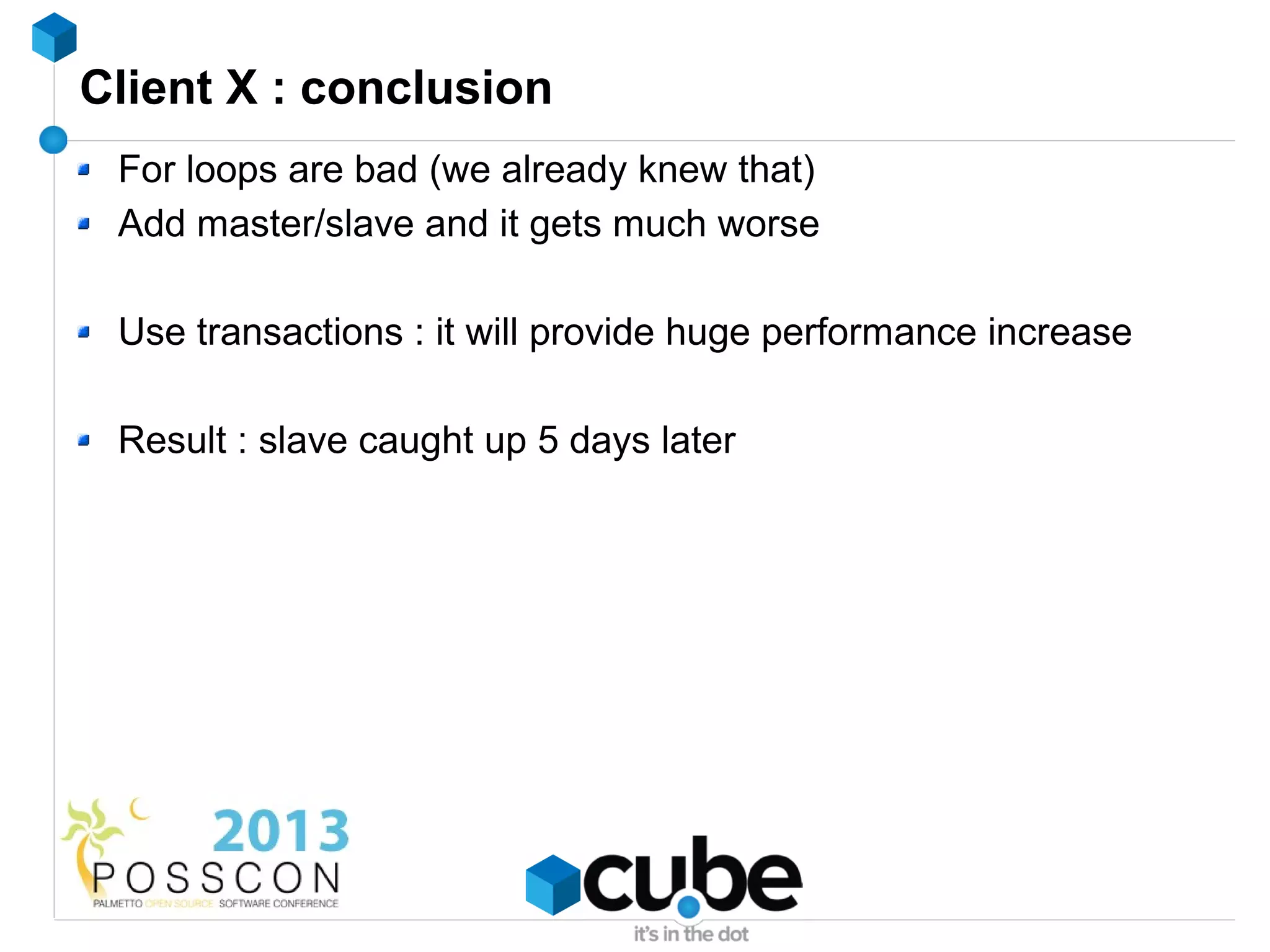 Client X : conclusion
 For loops are bad (we already knew that)
 Add master/slave and it gets much worse

 Use transactions : it will provide huge performance increase

 Result : slave caught up 5 days later
 