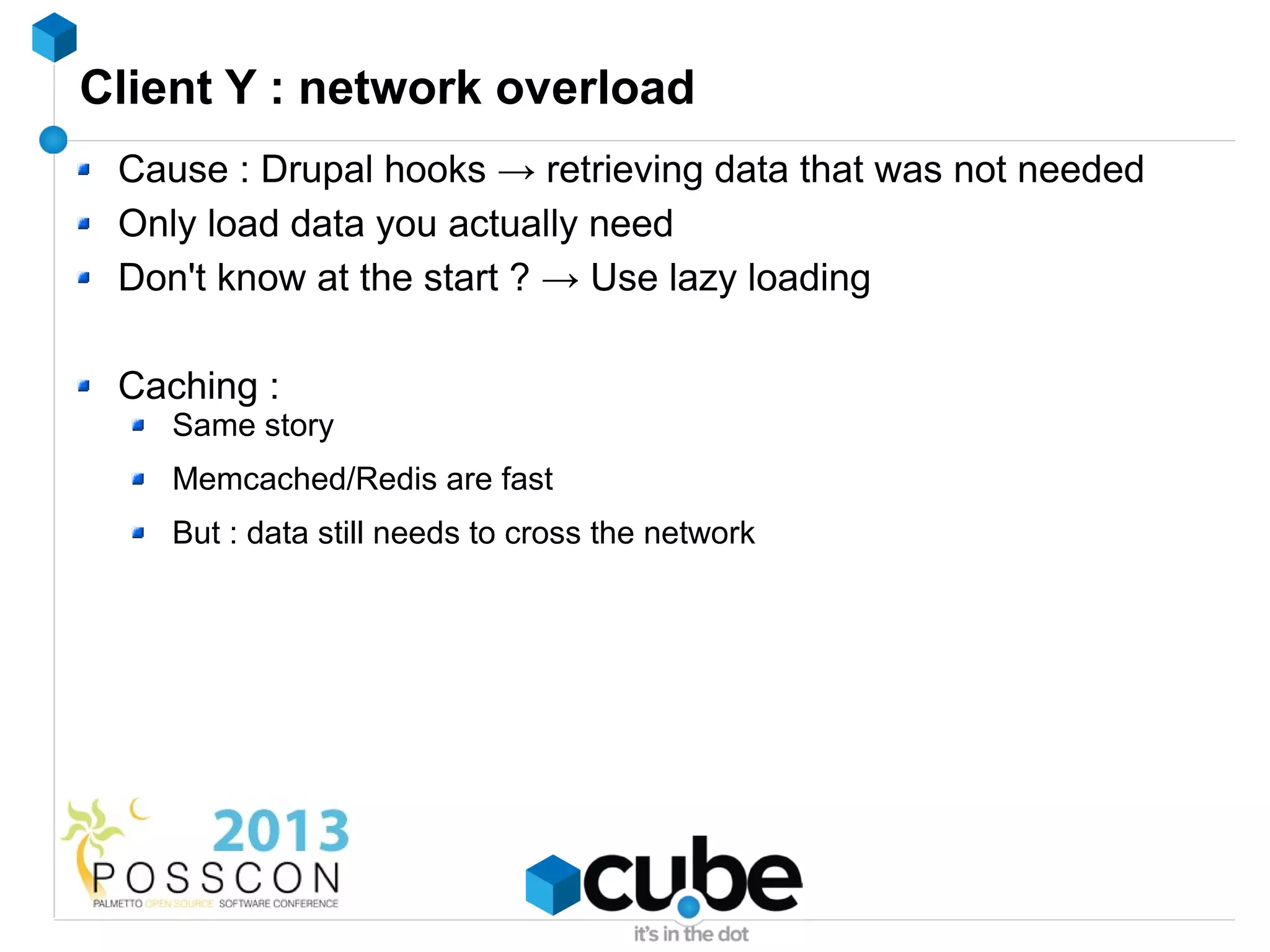 Client Y : network overload
 Cause : Drupal hooks → retrieving data that was not needed
 Only load data you actually need
 Don't know at the start ? → Use lazy loading

 Caching :
    Same story
    Memcached/Redis are fast
    But : data still needs to cross the network
 