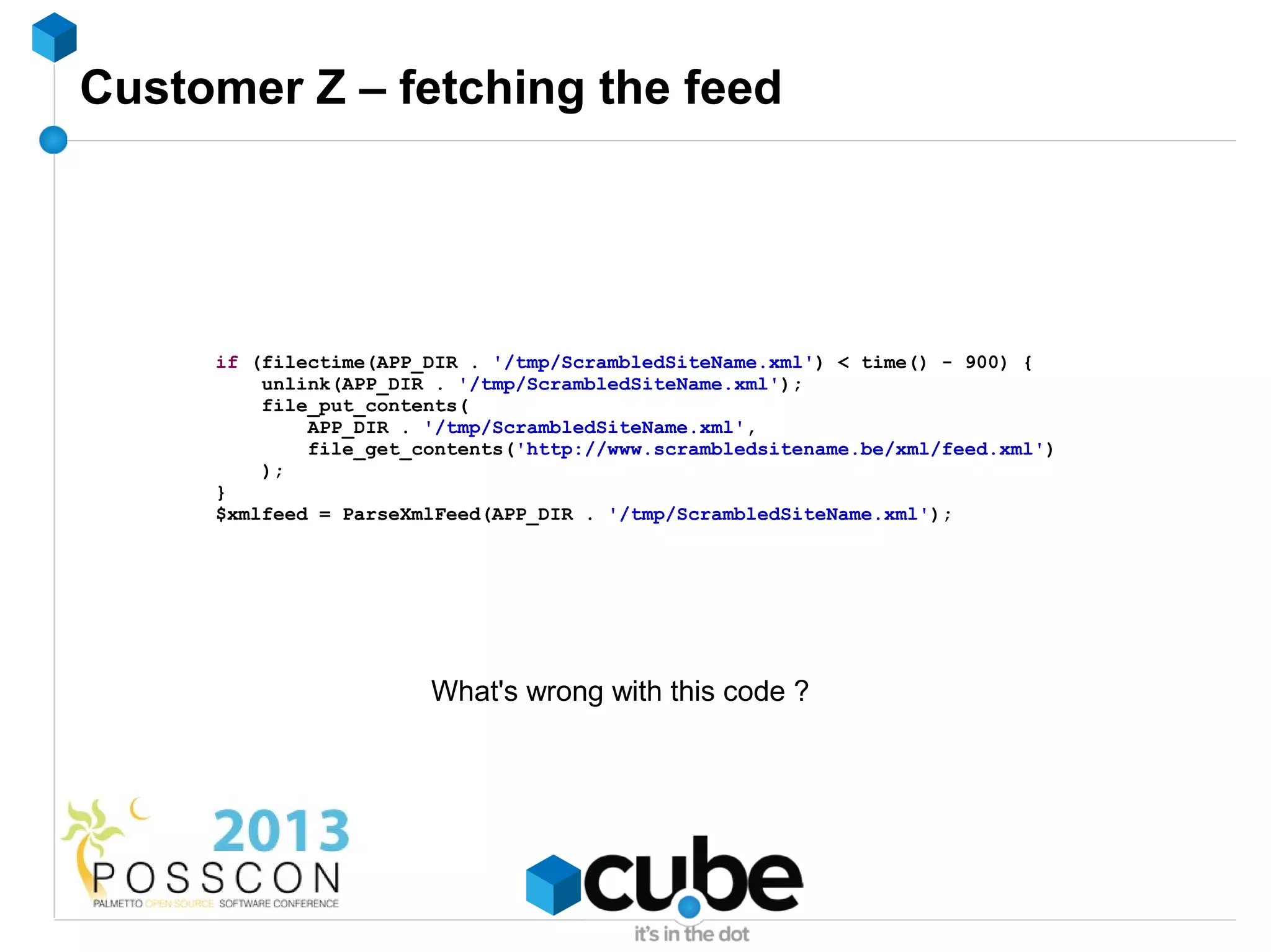 Customer Z – fetching the feed




     if (filectime(APP_DIR . '/tmp/ScrambledSiteName.xml') < time() - 900) {
         unlink(APP_DIR . '/tmp/ScrambledSiteName.xml');
         file_put_contents(
             APP_DIR . '/tmp/ScrambledSiteName.xml',
             file_get_contents('http://www.scrambledsitename.be/xml/feed.xml')
         );
     }
     $xmlfeed = ParseXmlFeed(APP_DIR . '/tmp/ScrambledSiteName.xml');




                       What's wrong with this code ?
 