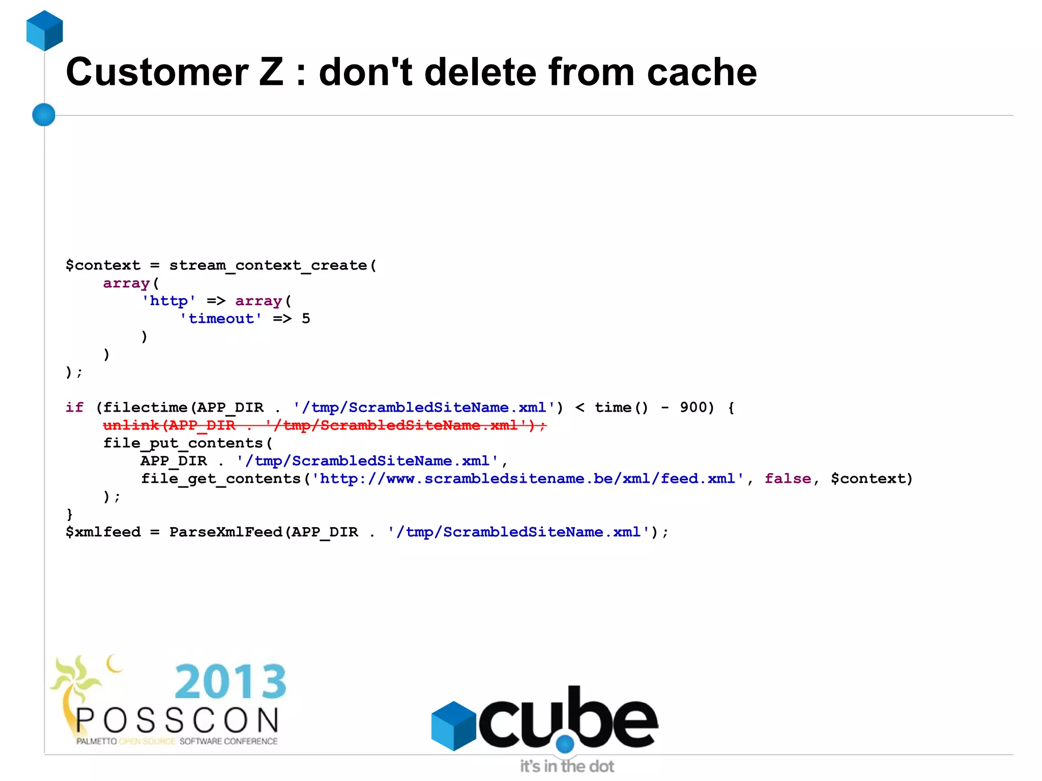 Customer Z : don't delete from cache



$context = stream_context_create(
    array(
        'http' => array(
            'timeout' => 5
        )
    )
);

if (filectime(APP_DIR . '/tmp/ScrambledSiteName.xml') < time() - 900) {
    unlink(APP_DIR . '/tmp/ScrambledSiteName.xml');
    file_put_contents(
        APP_DIR . '/tmp/ScrambledSiteName.xml',
        file_get_contents('http://www.scrambledsitename.be/xml/feed.xml', false, $context)
    );
}
$xmlfeed = ParseXmlFeed(APP_DIR . '/tmp/ScrambledSiteName.xml');
 
