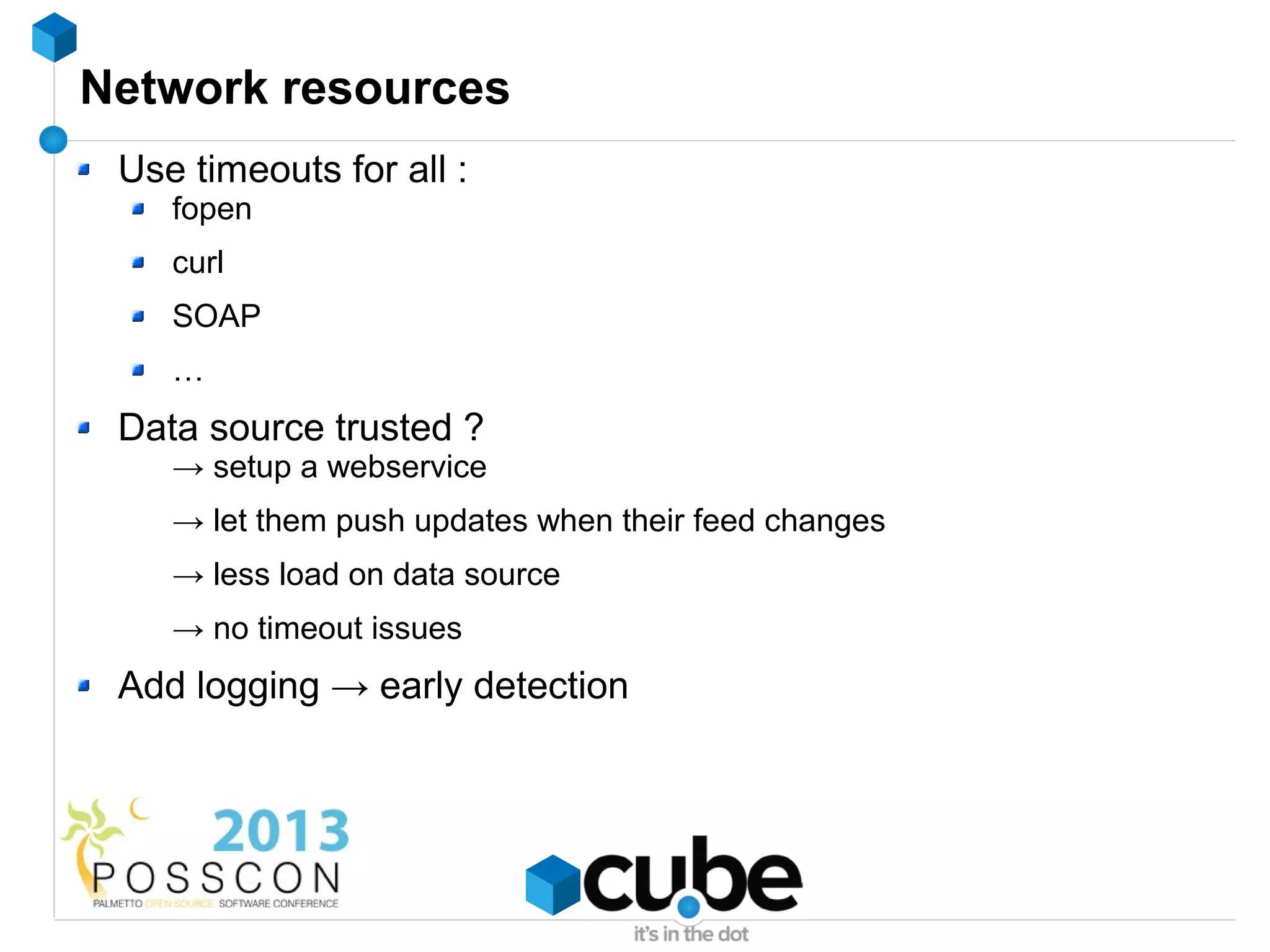 Network resources
 Use timeouts for all :
    fopen
    curl
    SOAP
    …
 Data source trusted ?
    → setup a webservice
    → let them push updates when their feed changes
    → less load on data source
    → no timeout issues
 Add logging → early detection
 