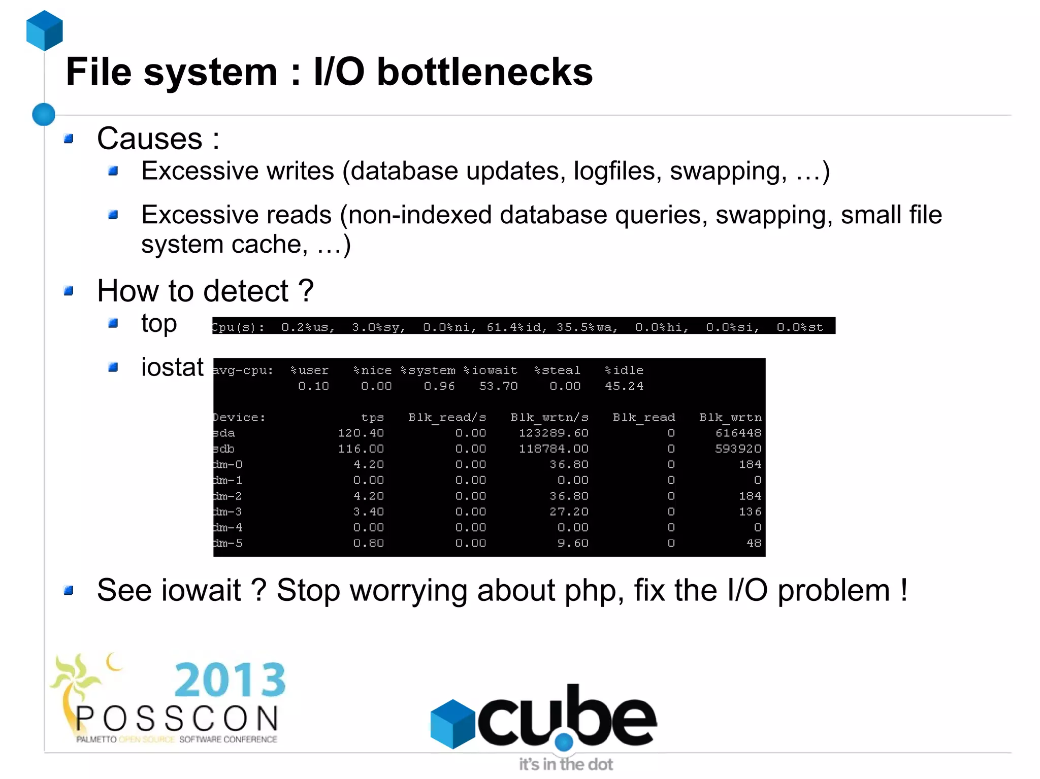 File system : I/O bottlenecks
 Causes :
    Excessive writes (database updates, logfiles, swapping, …)
    Excessive reads (non-indexed database queries, swapping, small file
    system cache, …)
 How to detect ?
    top
    iostat




 See iowait ? Stop worrying about php, fix the I/O problem !
 