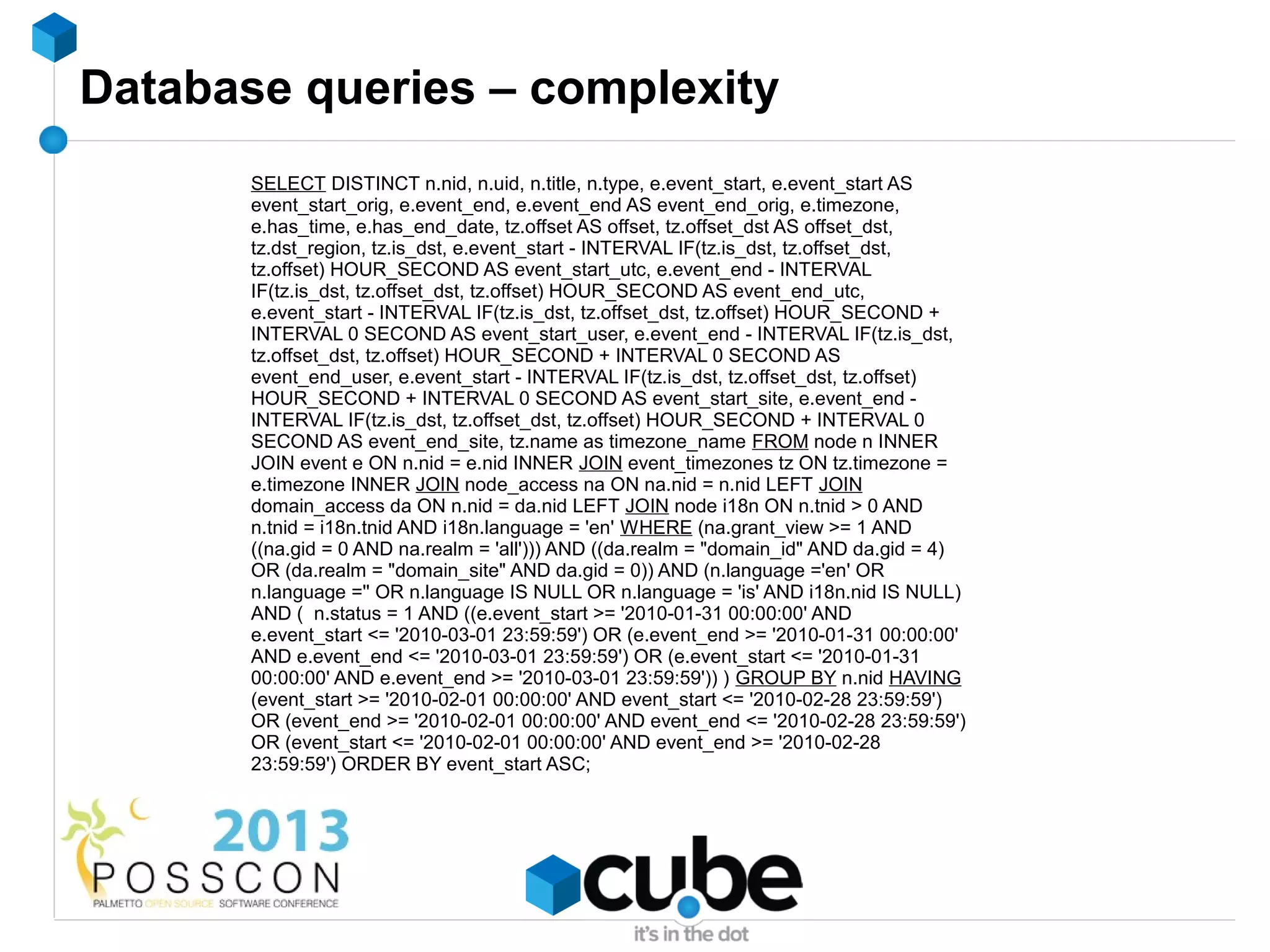 Database queries – complexity
       SELECT DISTINCT n.nid, n.uid, n.title, n.type, e.event_start, e.event_start AS
       event_start_orig, e.event_end, e.event_end AS event_end_orig, e.timezone,
       e.has_time, e.has_end_date, tz.offset AS offset, tz.offset_dst AS offset_dst,
       tz.dst_region, tz.is_dst, e.event_start - INTERVAL IF(tz.is_dst, tz.offset_dst,
       tz.offset) HOUR_SECOND AS event_start_utc, e.event_end - INTERVAL
       IF(tz.is_dst, tz.offset_dst, tz.offset) HOUR_SECOND AS event_end_utc,
       e.event_start - INTERVAL IF(tz.is_dst, tz.offset_dst, tz.offset) HOUR_SECOND +
       INTERVAL 0 SECOND AS event_start_user, e.event_end - INTERVAL IF(tz.is_dst,
       tz.offset_dst, tz.offset) HOUR_SECOND + INTERVAL 0 SECOND AS
       event_end_user, e.event_start - INTERVAL IF(tz.is_dst, tz.offset_dst, tz.offset)
       HOUR_SECOND + INTERVAL 0 SECOND AS event_start_site, e.event_end -
       INTERVAL IF(tz.is_dst, tz.offset_dst, tz.offset) HOUR_SECOND + INTERVAL 0
       SECOND AS event_end_site, tz.name as timezone_name FROM node n INNER
       JOIN event e ON n.nid = e.nid INNER JOIN event_timezones tz ON tz.timezone =
       e.timezone INNER JOIN node_access na ON na.nid = n.nid LEFT JOIN
       domain_access da ON n.nid = da.nid LEFT JOIN node i18n ON n.tnid > 0 AND
       n.tnid = i18n.tnid AND i18n.language = 'en' WHERE (na.grant_view >= 1 AND
       ((na.gid = 0 AND na.realm = 'all'))) AND ((da.realm = "domain_id" AND da.gid = 4)
       OR (da.realm = "domain_site" AND da.gid = 0)) AND (n.language ='en' OR
       n.language ='' OR n.language IS NULL OR n.language = 'is' AND i18n.nid IS NULL)
       AND ( n.status = 1 AND ((e.event_start >= '2010-01-31 00:00:00' AND
       e.event_start <= '2010-03-01 23:59:59') OR (e.event_end >= '2010-01-31 00:00:00'
       AND e.event_end <= '2010-03-01 23:59:59') OR (e.event_start <= '2010-01-31
       00:00:00' AND e.event_end >= '2010-03-01 23:59:59')) ) GROUP BY n.nid HAVING
       (event_start >= '2010-02-01 00:00:00' AND event_start <= '2010-02-28 23:59:59')
       OR (event_end >= '2010-02-01 00:00:00' AND event_end <= '2010-02-28 23:59:59')
       OR (event_start <= '2010-02-01 00:00:00' AND event_end >= '2010-02-28
       23:59:59') ORDER BY event_start ASC;
 