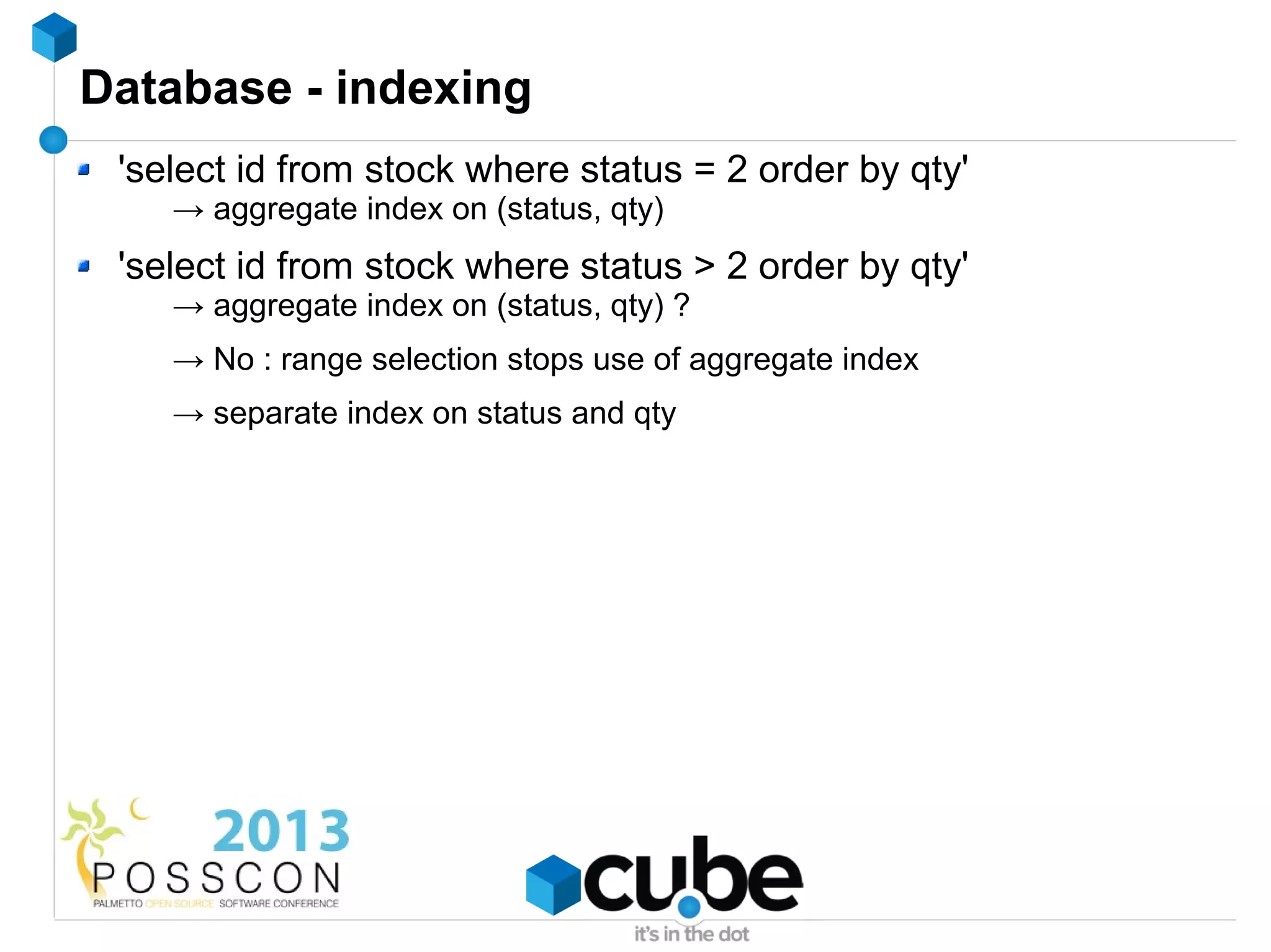 Database - indexing
 'select id from stock where status = 2 order by qty'
    → aggregate index on (status, qty)
 'select id from stock where status > 2 order by qty'
    → aggregate index on (status, qty) ?
    → No : range selection stops use of aggregate index
    → separate index on status and qty
 