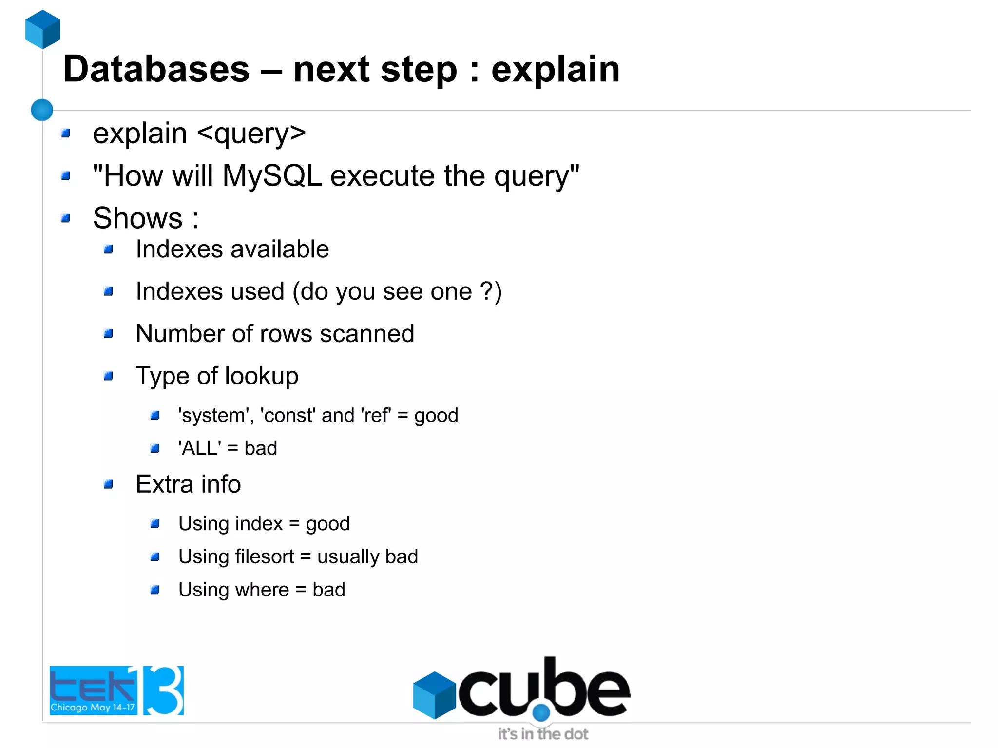 Databases – next step : explain
explain <query>
"How will MySQL execute the query"
Shows :
Indexes available
Indexes used (do you see one ?)
Number of rows scanned
Type of lookup
'system', 'const' and 'ref' = good
'ALL' = bad
Extra info
Using index = good
Using filesort = usually bad
Using where = bad
 