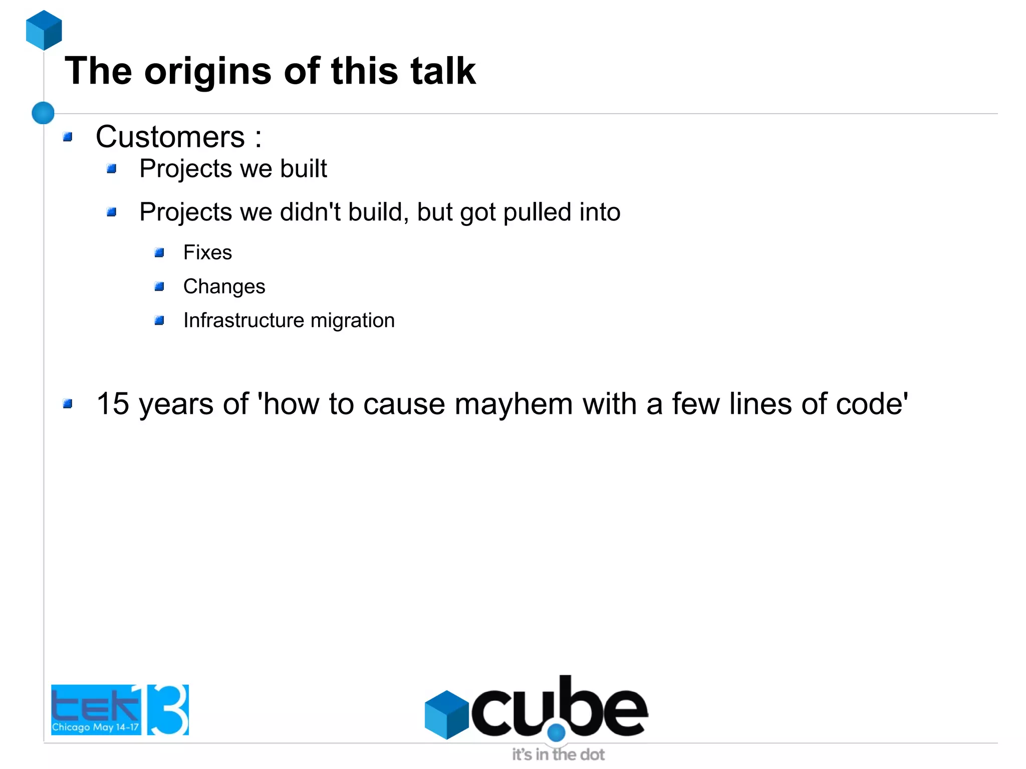 The origins of this talk
Customers :
Projects we built
Projects we didn't build, but got pulled into
Fixes
Changes
Infrastructure migration
15 years of 'how to cause mayhem with a few lines of code'
 