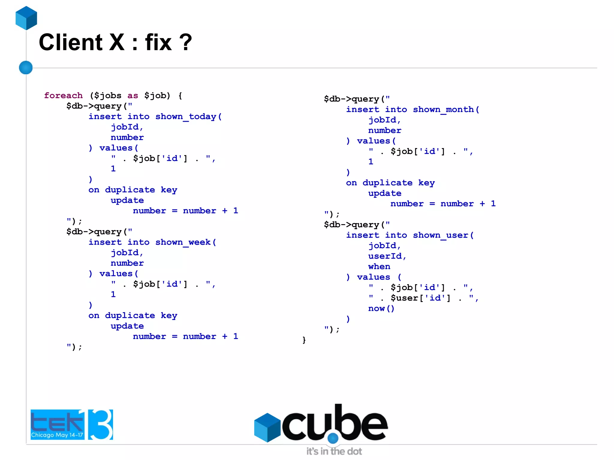 Client X : fix ?
foreach ($jobs as $job) {
$db->query("
insert into shown_today(
jobId,
number
) values(
" . $job['id'] . ",
1
)
on duplicate key
update
number = number + 1
");
$db->query("
insert into shown_week(
jobId,
number
) values(
" . $job['id'] . ",
1
)
on duplicate key
update
number = number + 1
");
$db->query("
insert into shown_month(
jobId,
number
) values(
" . $job['id'] . ",
1
)
on duplicate key
update
number = number + 1
");
$db->query("
insert into shown_user(
jobId,
userId,
when
) values (
" . $job['id'] . ",
" . $user['id'] . ",
now()
)
");
}
 