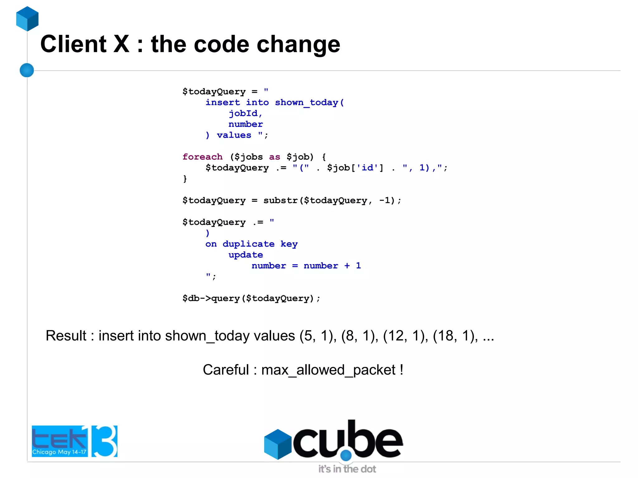Client X : the code change
$todayQuery = "
insert into shown_today(
jobId,
number
) values ";
foreach ($jobs as $job) {
$todayQuery .= "(" . $job['id'] . ", 1),";
}
$todayQuery = substr($todayQuery, -1);
$todayQuery .= "
)
on duplicate key
update
number = number + 1
";
$db->query($todayQuery);
Careful : max_allowed_packet !
Result : insert into shown_today values (5, 1), (8, 1), (12, 1), (18, 1), ...
 