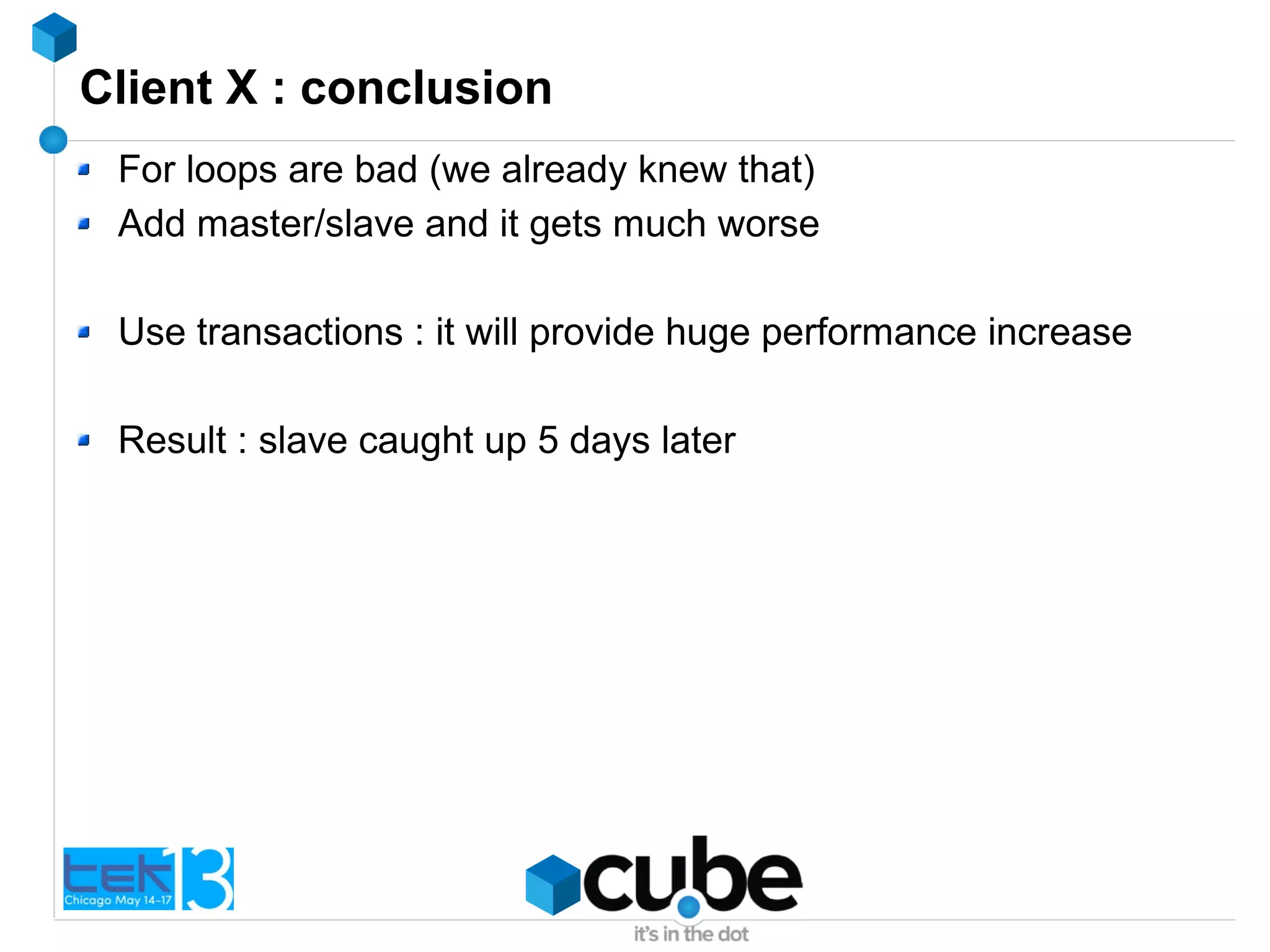 Client X : conclusion
For loops are bad (we already knew that)
Add master/slave and it gets much worse
Use transactions : it will provide huge performance increase
Result : slave caught up 5 days later
 