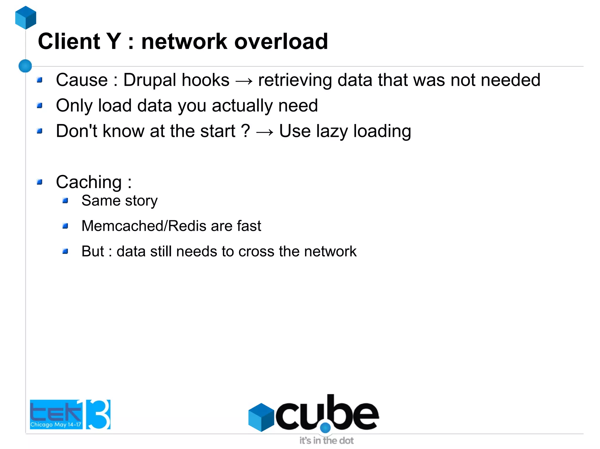 Client Y : network overload
Cause : Drupal hooks → retrieving data that was not needed
Only load data you actually need
Don't know at the start ? → Use lazy loading
Caching :
Same story
Memcached/Redis are fast
But : data still needs to cross the network
 