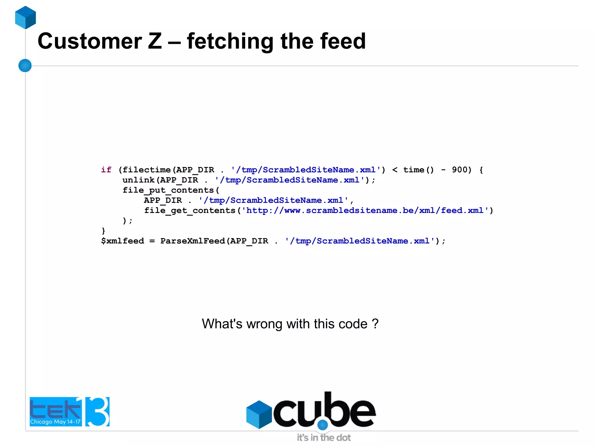 Customer Z – fetching the feed
if (filectime(APP_DIR . '/tmp/ScrambledSiteName.xml') < time() - 900) {
unlink(APP_DIR . '/tmp/ScrambledSiteName.xml');
file_put_contents(
APP_DIR . '/tmp/ScrambledSiteName.xml',
file_get_contents('http://www.scrambledsitename.be/xml/feed.xml')
);
}
$xmlfeed = ParseXmlFeed(APP_DIR . '/tmp/ScrambledSiteName.xml');
What's wrong with this code ?
 