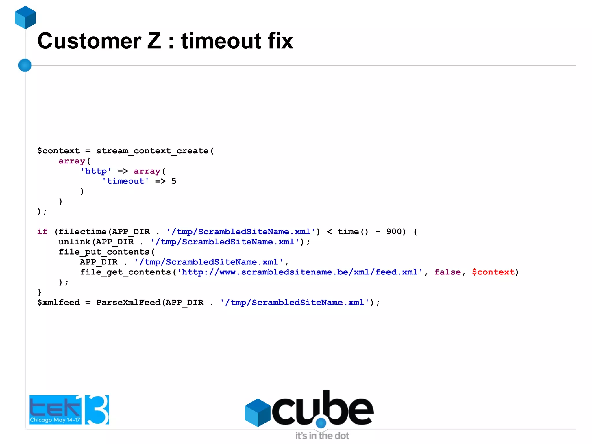 Customer Z : timeout fix
$context = stream_context_create(
array(
'http' => array(
'timeout' => 5
)
)
);
if (filectime(APP_DIR . '/tmp/ScrambledSiteName.xml') < time() - 900) {
unlink(APP_DIR . '/tmp/ScrambledSiteName.xml');
file_put_contents(
APP_DIR . '/tmp/ScrambledSiteName.xml',
file_get_contents('http://www.scrambledsitename.be/xml/feed.xml', false, $context)
);
}
$xmlfeed = ParseXmlFeed(APP_DIR . '/tmp/ScrambledSiteName.xml');
 