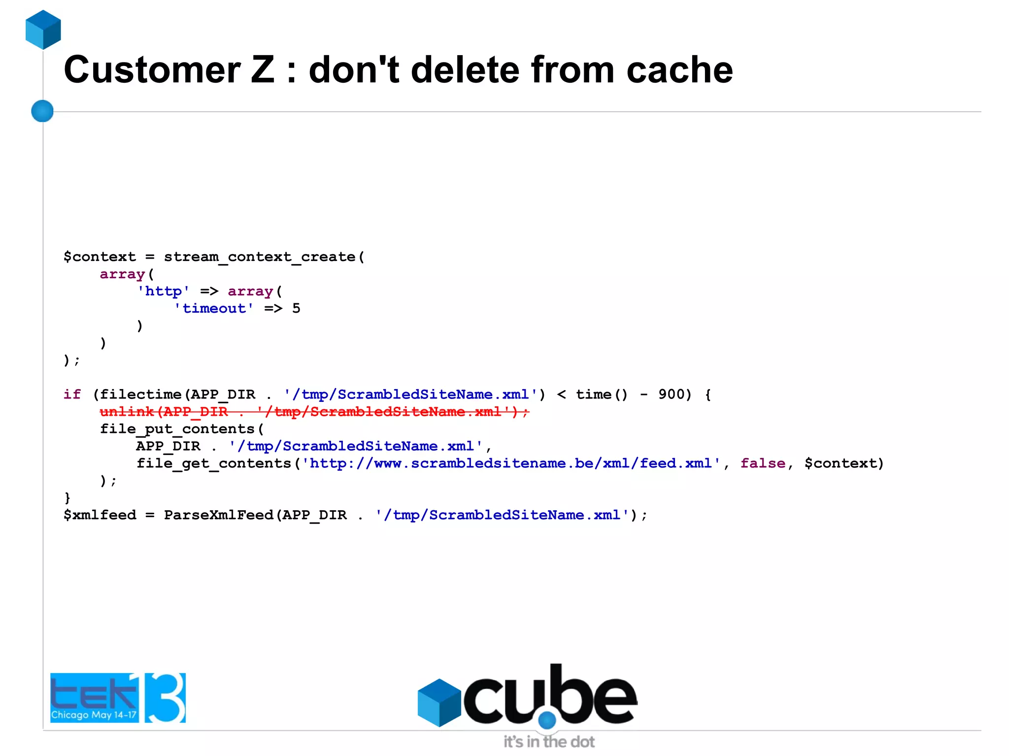 Customer Z : don't delete from cache
$context = stream_context_create(
array(
'http' => array(
'timeout' => 5
)
)
);
if (filectime(APP_DIR . '/tmp/ScrambledSiteName.xml') < time() - 900) {
unlink(APP_DIR . '/tmp/ScrambledSiteName.xml');
file_put_contents(
APP_DIR . '/tmp/ScrambledSiteName.xml',
file_get_contents('http://www.scrambledsitename.be/xml/feed.xml', false, $context)
);
}
$xmlfeed = ParseXmlFeed(APP_DIR . '/tmp/ScrambledSiteName.xml');
 
