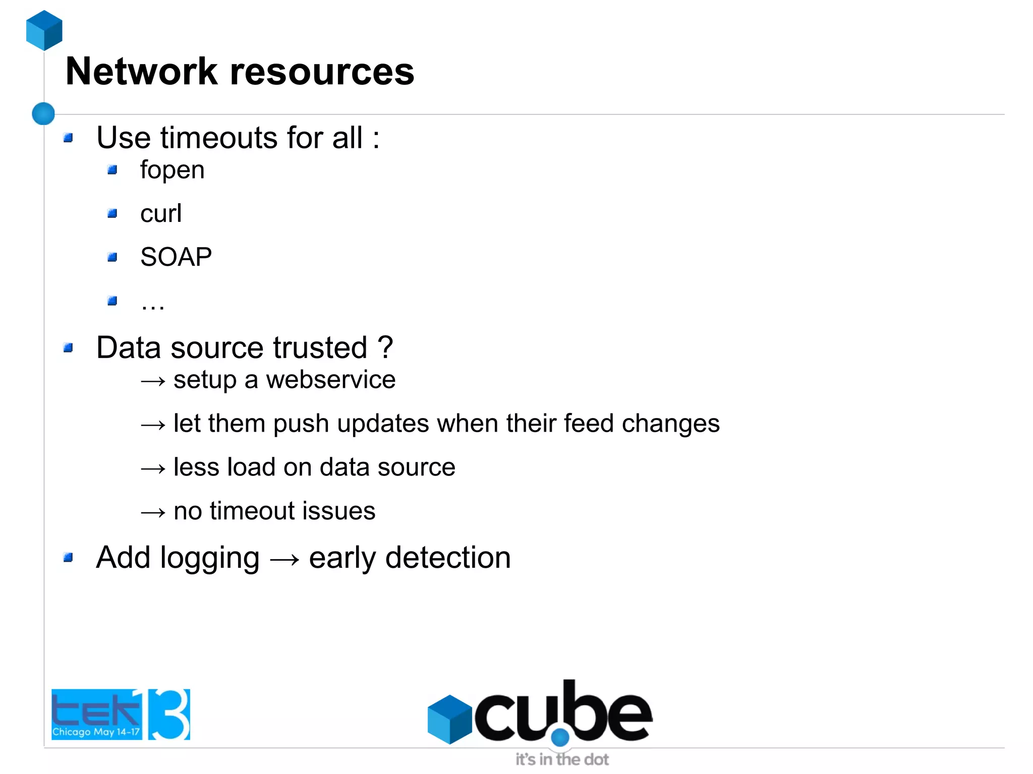 Network resources
Use timeouts for all :
fopen
curl
SOAP
…
Data source trusted ?
→ setup a webservice
→ let them push updates when their feed changes
→ less load on data source
→ no timeout issues
Add logging → early detection
 