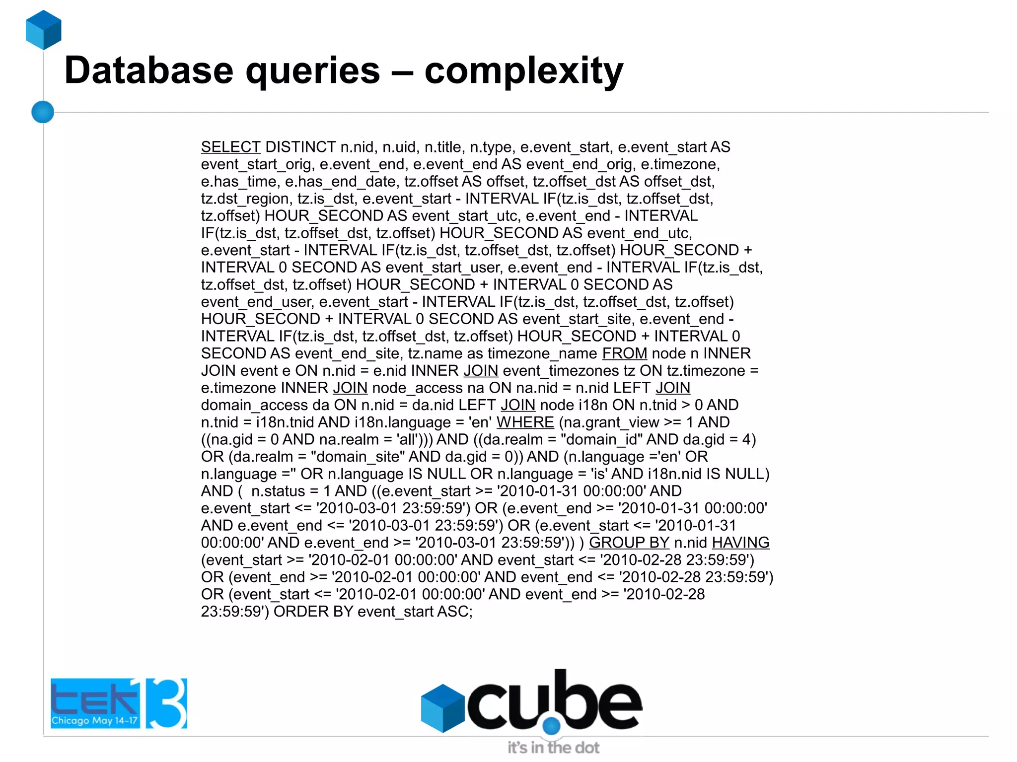 Database queries – complexity
SELECT DISTINCT n.nid, n.uid, n.title, n.type, e.event_start, e.event_start AS
event_start_orig, e.event_end, e.event_end AS event_end_orig, e.timezone,
e.has_time, e.has_end_date, tz.offset AS offset, tz.offset_dst AS offset_dst,
tz.dst_region, tz.is_dst, e.event_start - INTERVAL IF(tz.is_dst, tz.offset_dst,
tz.offset) HOUR_SECOND AS event_start_utc, e.event_end - INTERVAL
IF(tz.is_dst, tz.offset_dst, tz.offset) HOUR_SECOND AS event_end_utc,
e.event_start - INTERVAL IF(tz.is_dst, tz.offset_dst, tz.offset) HOUR_SECOND +
INTERVAL 0 SECOND AS event_start_user, e.event_end - INTERVAL IF(tz.is_dst,
tz.offset_dst, tz.offset) HOUR_SECOND + INTERVAL 0 SECOND AS
event_end_user, e.event_start - INTERVAL IF(tz.is_dst, tz.offset_dst, tz.offset)
HOUR_SECOND + INTERVAL 0 SECOND AS event_start_site, e.event_end -
INTERVAL IF(tz.is_dst, tz.offset_dst, tz.offset) HOUR_SECOND + INTERVAL 0
SECOND AS event_end_site, tz.name as timezone_name FROM node n INNER
JOIN event e ON n.nid = e.nid INNER JOIN event_timezones tz ON tz.timezone =
e.timezone INNER JOIN node_access na ON na.nid = n.nid LEFT JOIN
domain_access da ON n.nid = da.nid LEFT JOIN node i18n ON n.tnid > 0 AND
n.tnid = i18n.tnid AND i18n.language = 'en' WHERE (na.grant_view >= 1 AND
((na.gid = 0 AND na.realm = 'all'))) AND ((da.realm = "domain_id" AND da.gid = 4)
OR (da.realm = "domain_site" AND da.gid = 0)) AND (n.language ='en' OR
n.language ='' OR n.language IS NULL OR n.language = 'is' AND i18n.nid IS NULL)
AND ( n.status = 1 AND ((e.event_start >= '2010-01-31 00:00:00' AND
e.event_start <= '2010-03-01 23:59:59') OR (e.event_end >= '2010-01-31 00:00:00'
AND e.event_end <= '2010-03-01 23:59:59') OR (e.event_start <= '2010-01-31
00:00:00' AND e.event_end >= '2010-03-01 23:59:59')) ) GROUP BY n.nid HAVING
(event_start >= '2010-02-01 00:00:00' AND event_start <= '2010-02-28 23:59:59')
OR (event_end >= '2010-02-01 00:00:00' AND event_end <= '2010-02-28 23:59:59')
OR (event_start <= '2010-02-01 00:00:00' AND event_end >= '2010-02-28
23:59:59') ORDER BY event_start ASC;
 