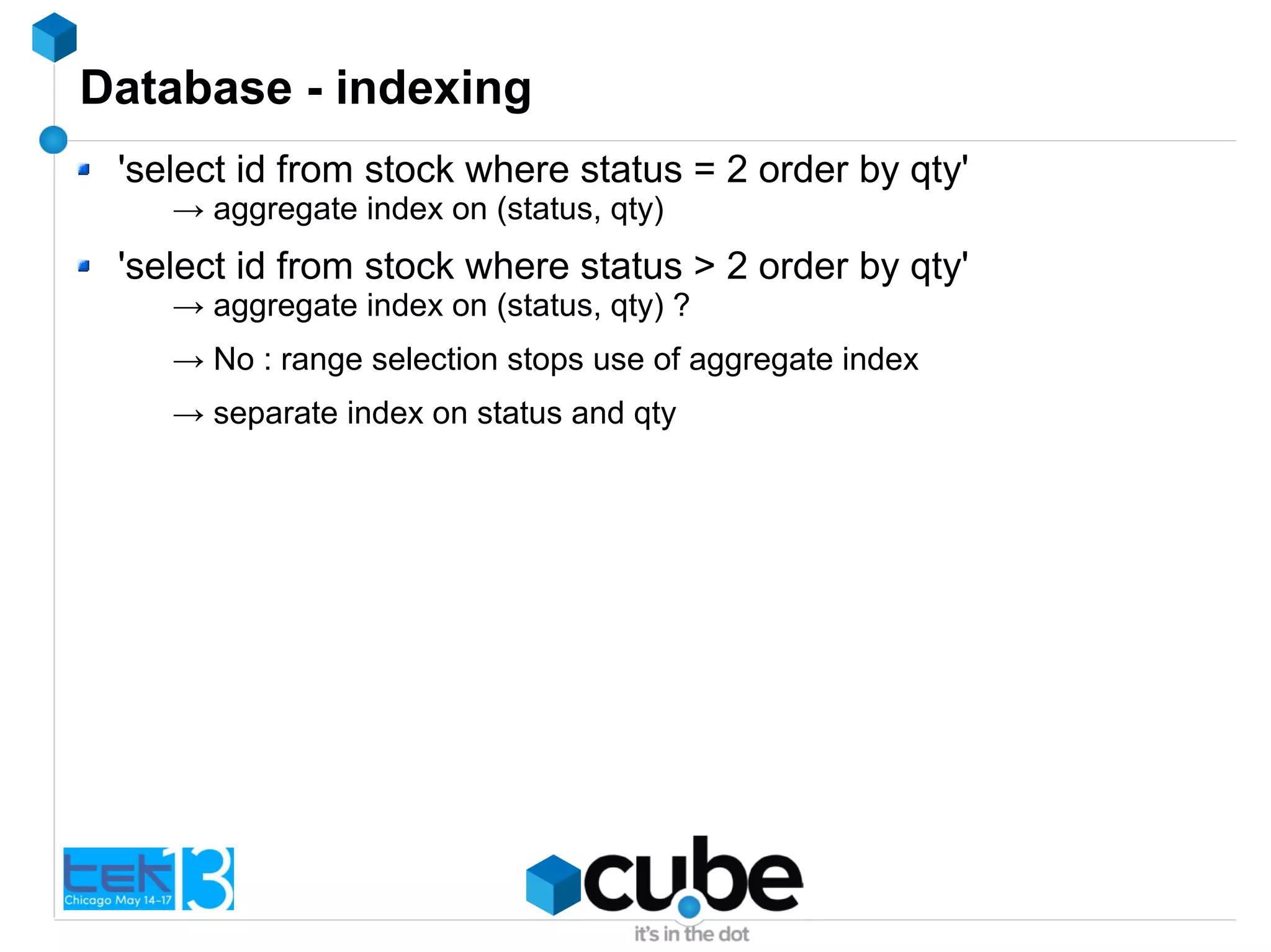 Database - indexing
'select id from stock where status = 2 order by qty'
→ aggregate index on (status, qty)
'select id from stock where status > 2 order by qty'
→ aggregate index on (status, qty) ?
→ No : range selection stops use of aggregate index
→ separate index on status and qty
 