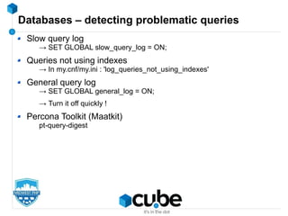 Databases – detecting problematic queries
Slow query log
→ SET GLOBAL slow_query_log = ON;
Queries not using indexes
→ In my.cnf/my.ini : 'log_queries_not_using_indexes'
General query log
→ SET GLOBAL general_log = ON;
→ Turn it off quickly !
Percona Toolkit (Maatkit)
pt-query-digest
 