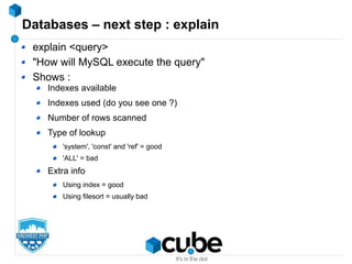 Databases – next step : explain
explain <query>
"How will MySQL execute the query"
Shows :
Indexes available
Indexes used (do you see one ?)
Number of rows scanned
Type of lookup
'system', 'const' and 'ref' = good
'ALL' = bad
Extra info
Using index = good
Using filesort = usually bad
 