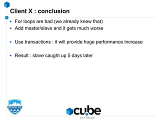 Client X : conclusion
For loops are bad (we already knew that)
Add master/slave and it gets much worse
Use transactions : it will provide huge performance increase
Result : slave caught up 5 days later
 