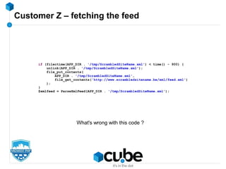 Customer Z – fetching the feed
if (filectime(APP_DIR . '/tmp/ScrambledSiteName.xml') < time() - 900) {
unlink(APP_DIR . '/tmp/ScrambledSiteName.xml');
file_put_contents(
APP_DIR . '/tmp/ScrambledSiteName.xml',
file_get_contents('http://www.scrambledsitename.be/xml/feed.xml')
);
}
$xmlfeed = ParseXmlFeed(APP_DIR . '/tmp/ScrambledSiteName.xml');
What's wrong with this code ?
 