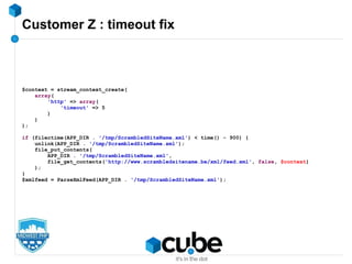 Customer Z : timeout fix
$context = stream_context_create(
array(
'http' => array(
'timeout' => 5
)
)
);
if (filectime(APP_DIR . '/tmp/ScrambledSiteName.xml') < time() - 900) {
unlink(APP_DIR . '/tmp/ScrambledSiteName.xml');
file_put_contents(
APP_DIR . '/tmp/ScrambledSiteName.xml',
file_get_contents('http://www.scrambledsitename.be/xml/feed.xml', false, $context)
);
}
$xmlfeed = ParseXmlFeed(APP_DIR . '/tmp/ScrambledSiteName.xml');
 
