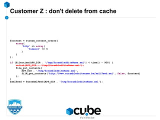 Customer Z : don't delete from cache
$context = stream_context_create(
array(
'http' => array(
'timeout' => 5
)
)
);
if (filectime(APP_DIR . '/tmp/ScrambledSiteName.xml') < time() - 900) {
unlink(APP_DIR . '/tmp/ScrambledSiteName.xml');
file_put_contents(
APP_DIR . '/tmp/ScrambledSiteName.xml',
file_get_contents('http://www.scrambledsitename.be/xml/feed.xml', false, $context)
);
}
$xmlfeed = ParseXmlFeed(APP_DIR . '/tmp/ScrambledSiteName.xml');
 