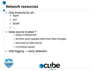 Network resources
Use timeouts for all :
fopen
curl
SOAP
…
Data source trusted ?
→ setup a webservice
→ let them push updates when their feed changes
→ less load on data source
→ no timeout issues
Add logging → early detection
 