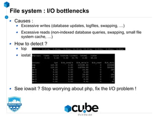 File system : I/O bottlenecks
Causes :
Excessive writes (database updates, logfiles, swapping, …)
Excessive reads (non-indexed database queries, swapping, small file
system cache, …)
How to detect ?
top
iostat
See iowait ? Stop worrying about php, fix the I/O problem !
 