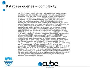 Database queries – complexity
SELECT DISTINCT n.nid, n.uid, n.title, n.type, e.event_start, e.event_start AS
event_start_orig, e.event_end, e.event_end AS event_end_orig, e.timezone,
e.has_time, e.has_end_date, tz.offset AS offset, tz.offset_dst AS offset_dst,
tz.dst_region, tz.is_dst, e.event_start - INTERVAL IF(tz.is_dst, tz.offset_dst,
tz.offset) HOUR_SECOND AS event_start_utc, e.event_end - INTERVAL
IF(tz.is_dst, tz.offset_dst, tz.offset) HOUR_SECOND AS event_end_utc,
e.event_start - INTERVAL IF(tz.is_dst, tz.offset_dst, tz.offset) HOUR_SECOND +
INTERVAL 0 SECOND AS event_start_user, e.event_end - INTERVAL IF(tz.is_dst,
tz.offset_dst, tz.offset) HOUR_SECOND + INTERVAL 0 SECOND AS
event_end_user, e.event_start - INTERVAL IF(tz.is_dst, tz.offset_dst, tz.offset)
HOUR_SECOND + INTERVAL 0 SECOND AS event_start_site, e.event_end -
INTERVAL IF(tz.is_dst, tz.offset_dst, tz.offset) HOUR_SECOND + INTERVAL 0
SECOND AS event_end_site, tz.name as timezone_name FROM node n INNER
JOIN event e ON n.nid = e.nid INNER JOIN event_timezones tz ON tz.timezone =
e.timezone INNER JOIN node_access na ON na.nid = n.nid LEFT JOIN
domain_access da ON n.nid = da.nid LEFT JOIN node i18n ON n.tnid > 0 AND
n.tnid = i18n.tnid AND i18n.language = 'en' WHERE (na.grant_view >= 1 AND
((na.gid = 0 AND na.realm = 'all'))) AND ((da.realm = "domain_id" AND da.gid = 4)
OR (da.realm = "domain_site" AND da.gid = 0)) AND (n.language ='en' OR
n.language ='' OR n.language IS NULL OR n.language = 'is' AND i18n.nid IS NULL)
AND ( n.status = 1 AND ((e.event_start >= '2010-01-31 00:00:00' AND
e.event_start <= '2010-03-01 23:59:59') OR (e.event_end >= '2010-01-31 00:00:00'
AND e.event_end <= '2010-03-01 23:59:59') OR (e.event_start <= '2010-01-31
00:00:00' AND e.event_end >= '2010-03-01 23:59:59')) ) GROUP BY n.nid HAVING
(event_start >= '2010-02-01 00:00:00' AND event_start <= '2010-02-28 23:59:59')
OR (event_end >= '2010-02-01 00:00:00' AND event_end <= '2010-02-28 23:59:59')
OR (event_start <= '2010-02-01 00:00:00' AND event_end >= '2010-02-28
23:59:59') ORDER BY event_start ASC;
 