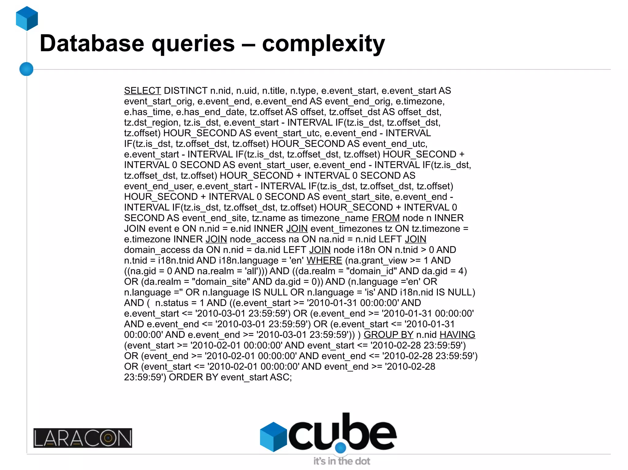 Database queries – complexity
SELECT DISTINCT n.nid, n.uid, n.title, n.type, e.event_start, e.event_start AS
event_start_orig, e.event_end, e.event_end AS event_end_orig, e.timezone,
e.has_time, e.has_end_date, tz.offset AS offset, tz.offset_dst AS offset_dst,
tz.dst_region, tz.is_dst, e.event_start - INTERVAL IF(tz.is_dst, tz.offset_dst,
tz.offset) HOUR_SECOND AS event_start_utc, e.event_end - INTERVAL
IF(tz.is_dst, tz.offset_dst, tz.offset) HOUR_SECOND AS event_end_utc,
e.event_start - INTERVAL IF(tz.is_dst, tz.offset_dst, tz.offset) HOUR_SECOND +
INTERVAL 0 SECOND AS event_start_user, e.event_end - INTERVAL IF(tz.is_dst,
tz.offset_dst, tz.offset) HOUR_SECOND + INTERVAL 0 SECOND AS
event_end_user, e.event_start - INTERVAL IF(tz.is_dst, tz.offset_dst, tz.offset)
HOUR_SECOND + INTERVAL 0 SECOND AS event_start_site, e.event_end -
INTERVAL IF(tz.is_dst, tz.offset_dst, tz.offset) HOUR_SECOND + INTERVAL 0
SECOND AS event_end_site, tz.name as timezone_name FROM node n INNER
JOIN event e ON n.nid = e.nid INNER JOIN event_timezones tz ON tz.timezone =
e.timezone INNER JOIN node_access na ON na.nid = n.nid LEFT JOIN
domain_access da ON n.nid = da.nid LEFT JOIN node i18n ON n.tnid > 0 AND
n.tnid = i18n.tnid AND i18n.language = 'en' WHERE (na.grant_view >= 1 AND
((na.gid = 0 AND na.realm = 'all'))) AND ((da.realm = "domain_id" AND da.gid = 4)
OR (da.realm = "domain_site" AND da.gid = 0)) AND (n.language ='en' OR
n.language ='' OR n.language IS NULL OR n.language = 'is' AND i18n.nid IS NULL)
AND ( n.status = 1 AND ((e.event_start >= '2010-01-31 00:00:00' AND
e.event_start <= '2010-03-01 23:59:59') OR (e.event_end >= '2010-01-31 00:00:00'
AND e.event_end <= '2010-03-01 23:59:59') OR (e.event_start <= '2010-01-31
00:00:00' AND e.event_end >= '2010-03-01 23:59:59')) ) GROUP BY n.nid HAVING
(event_start >= '2010-02-01 00:00:00' AND event_start <= '2010-02-28 23:59:59')
OR (event_end >= '2010-02-01 00:00:00' AND event_end <= '2010-02-28 23:59:59')
OR (event_start <= '2010-02-01 00:00:00' AND event_end >= '2010-02-28
23:59:59') ORDER BY event_start ASC;
 