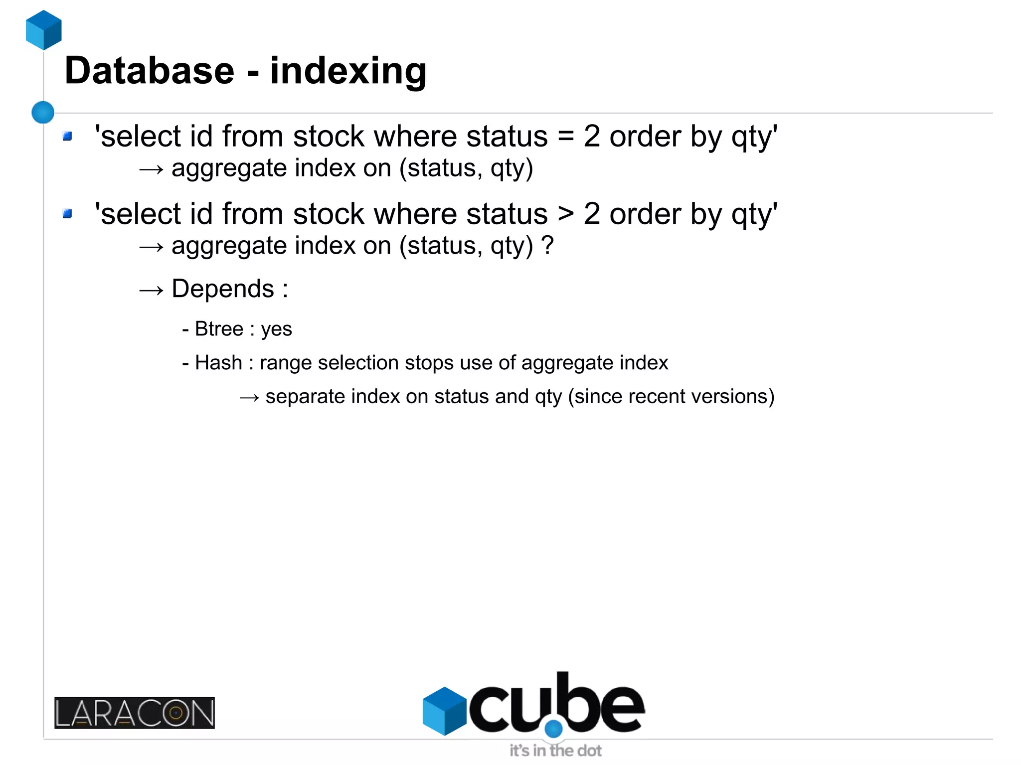 Database - indexing
'select id from stock where status = 2 order by qty'
→ aggregate index on (status, qty)
'select id from stock where status > 2 order by qty'
→ aggregate index on (status, qty) ?
→ Depends :
- Btree : yes
- Hash : range selection stops use of aggregate index
→ separate index on status and qty (since recent versions)
 