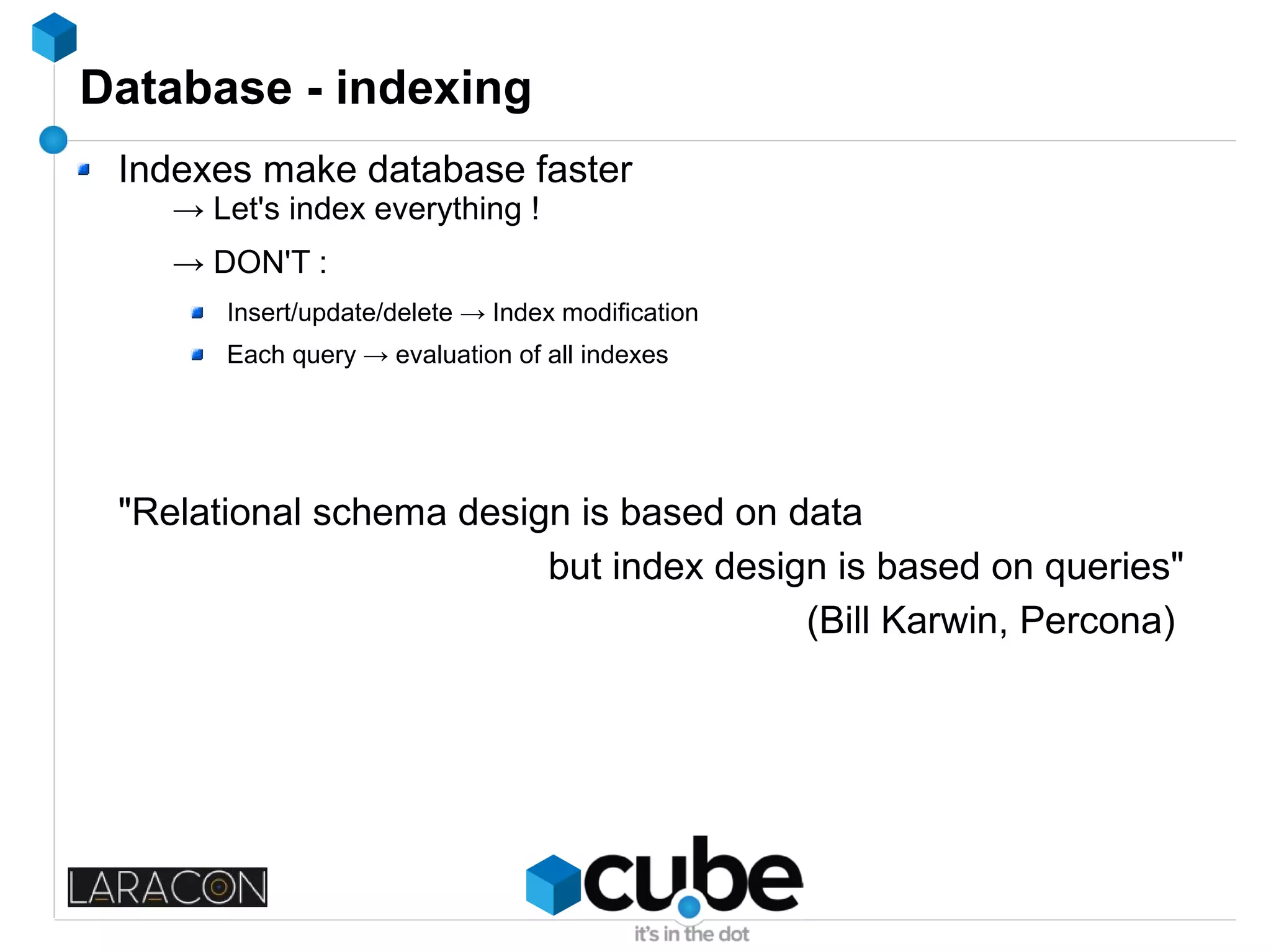 Database - indexing
Indexes make database faster
→ Let's index everything !
→ DON'T :
Insert/update/delete → Index modification
Each query → evaluation of all indexes
"Relational schema design is based on data
but index design is based on queries"
(Bill Karwin, Percona)
 
