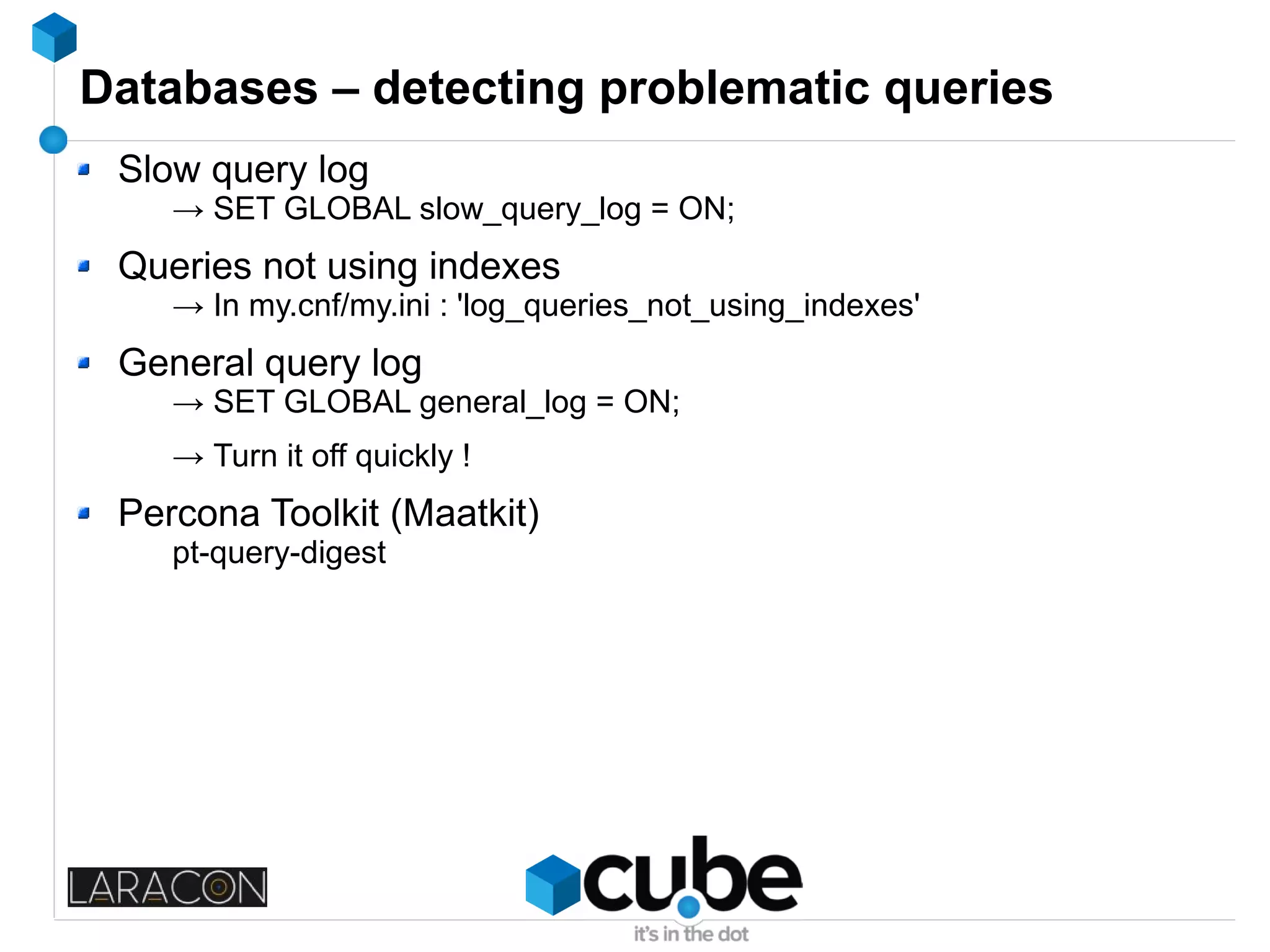 Databases – detecting problematic queries
Slow query log
→ SET GLOBAL slow_query_log = ON;
Queries not using indexes
→ In my.cnf/my.ini : 'log_queries_not_using_indexes'
General query log
→ SET GLOBAL general_log = ON;
→ Turn it off quickly !
Percona Toolkit (Maatkit)
pt-query-digest
 