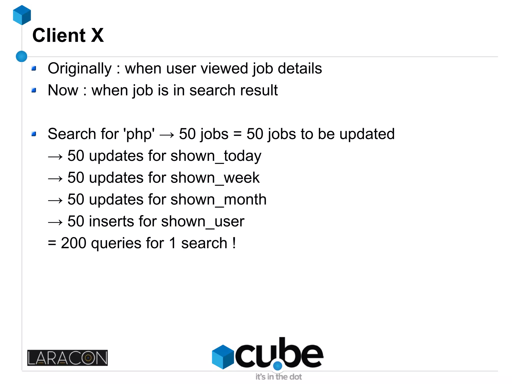 Client X
Originally : when user viewed job details
Now : when job is in search result
Search for 'php' → 50 jobs = 50 jobs to be updated
→ 50 updates for shown_today
→ 50 updates for shown_week
→ 50 updates for shown_month
→ 50 inserts for shown_user
= 200 queries for 1 search !
 